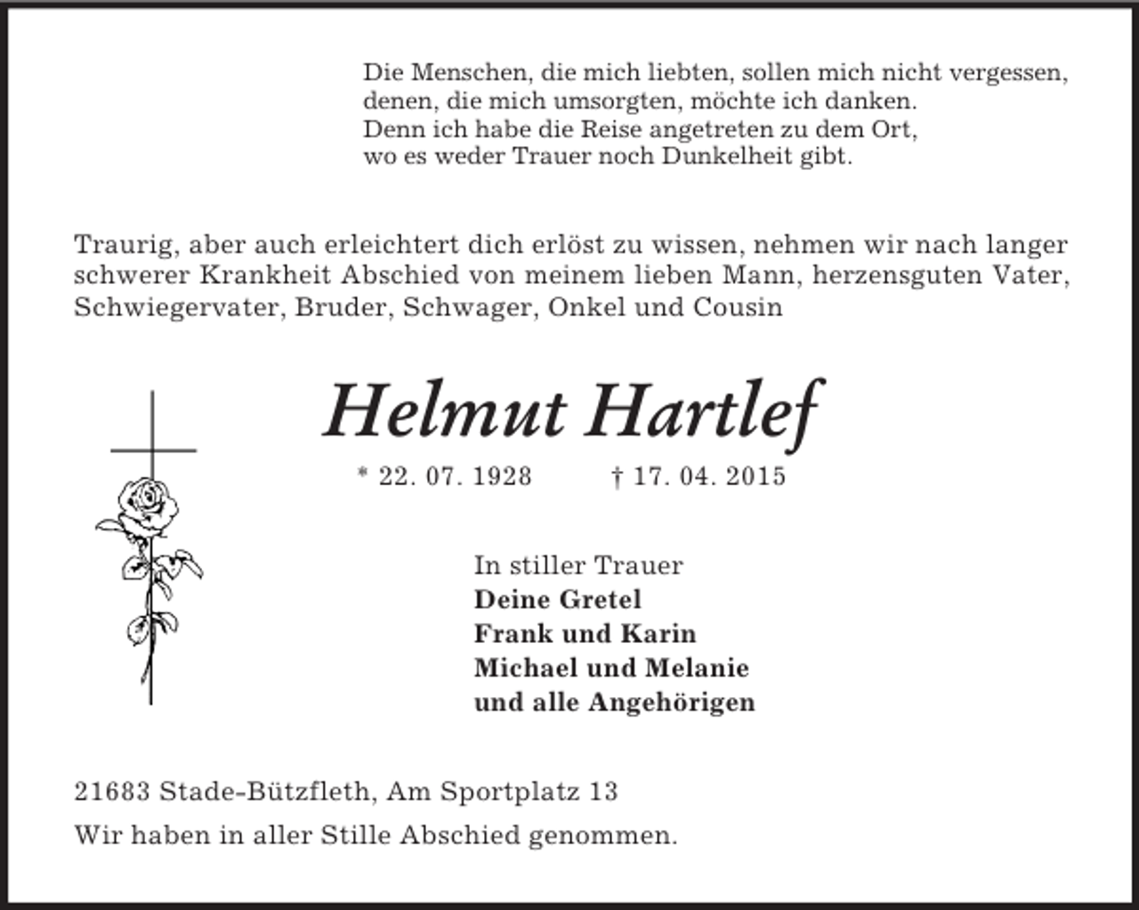 <p>Die Menschen, die mich liebten, sollen mich nicht vergessen,<br />denen, die mich umsorgten, möchte ich danken.<br />Denn ich habe die Reise angetreten zu dem Ort,<br />wo es weder Trauer noch Dunkelheit gibt.<br />Traurig, aber auch erleichtert dich erlöst zu wissen, nehmen wir nach langer schwerer Krankheit Abschied von meinem lieben Mann, herzensguten Vater, Schwiegervater, Bruder, Schwager, Onkel und Cousin<br />Helmut Hartlef<br />* 22. 07. 1928 † 17. 04. 2015<br />In stiller Trauer<br />Deine Gretel<br />Frank und Karin<br />Michael und Melanie<br />und alle Angehörigen<br />21683 Stade-Bützfleth, Am Sportplatz 13<br />Wir haben in aller Stille Abschied genommen.</p>