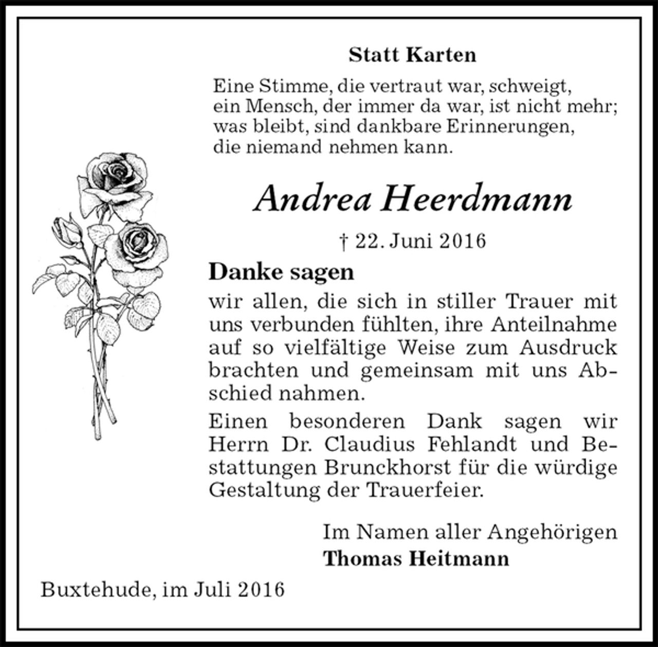 <p>Statt Karten<br />Eine Stimme, die vertraut war, schweigt,<br />ein Mensch, der immer da war, ist nicht mehr;<br />was bleibt, sind dankbare Erinnerungen,<br />die niemand nehmen kann.<br />Andrea Heerdmann<br />† 22. Juni 2016<br />Danke sagen<br />wir allen, die sich in stiller Trauer mit uns verbunden fühlten, ihre Anteilnahme<br />auf so vielfältige Weise zum Ausdruck brachten und gemeinsam mit uns Abschied nahmen.<br />Einen besonderen Dank sagen wir Herrn Dr. Claudius Fehlandt und Bestattungen Brunckhorst für die würdige Gestaltung der Trauerfeier.<br />Im Namen aller Angehörigen<br />Thomas Heitmann<br />Buxtehude, im Juli 2016</p>