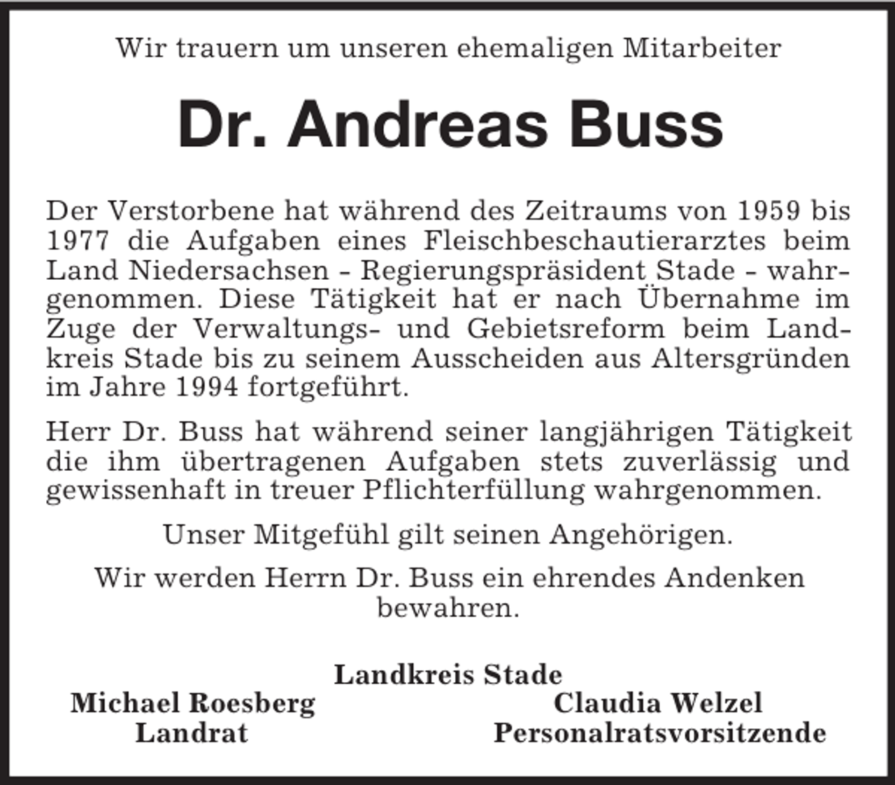 <p>Wir trauern um unseren ehemaligen Mitarbeiter<br />Dr. Andreas Buss<br />Der Verstorbene hat während des Zeitraums von 1959 bis 1977 die Aufgaben eines Fleischbeschautierarztes beim Land Niedersachsen - Regierungspräsident Stade - wahrgenommen. Diese Tätigkeit hat er nach Übernahme im Zuge der Verwaltungs- und Gebietsreform beim Landkreis Stade bis zu seinem Ausscheiden aus Altersgründen im Jahre 1994 fortgeführt.<br />Herr Dr. Buss hat während seiner langjährigen Tätigkeit die ihm übertragenen Aufgaben stets zuverlässig und<br />gewissenhaft in treuer Pflichterfüllung wahrgenommen.<br />Unser Mitgefühl gilt seinen Angehörigen.<br />Wir werden Herrn Dr. Buss ein ehrendes Andenken<br />bewahren.<br />Landkreis Stade<br />Michael Roesberg Claudia Welzel<br />Landrat Personalratsvorsitzende</p>