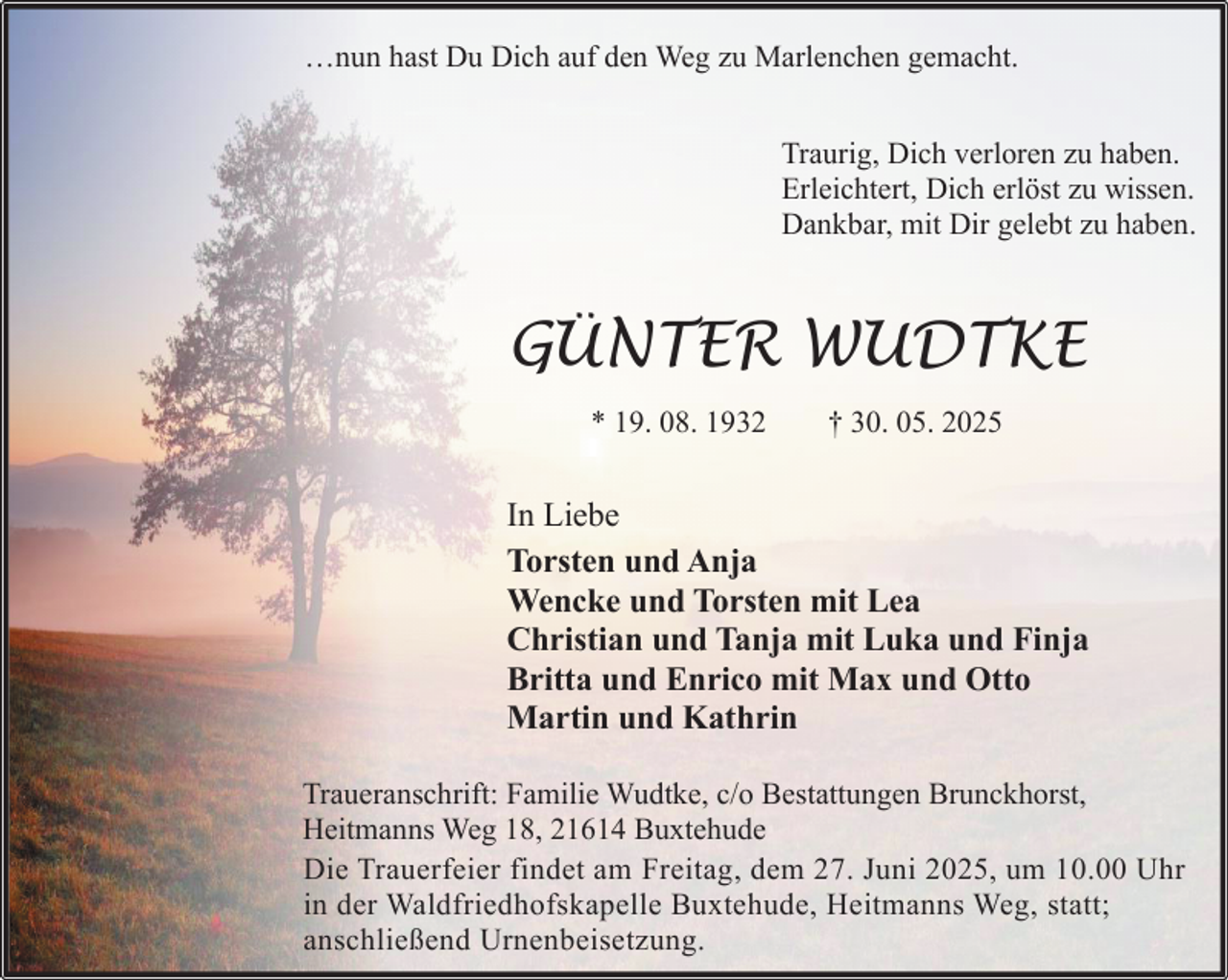 <p>…nun hast Du Dich auf den Weg zu Marlenchen gemacht.<br />Traurig, Dich verloren zu haben.<br />Erleichtert, Dich erlöst zu wissen.<br />Dankbar, mit Dir gelebt zu haben.</p><p>GÜNTER WUDTKE<br />* 19. 08. 1932</p><p>† 30. 05. 2025</p><p>In Liebe<br />Torsten und Anja<br />Wencke und Torsten mit Lea<br />Christian und Tanja mit Luka und Finja<br />Britta und Enrico mit Max und Otto<br />Martin und Kathrin<br />Traueranschrift: Familie Wudtke, c/o Bestattungen Brunckhorst,<br />Heitmanns Weg 18, 21614 Buxtehude<br />Die Trauerfeier findet am Freitag, dem 27. Juni 2025, um 10.00 Uhr<br />in der Waldfriedhofskapelle Buxtehude, Heitmanns Weg, statt;<br />anschließend Urnenbeisetzung.</p>