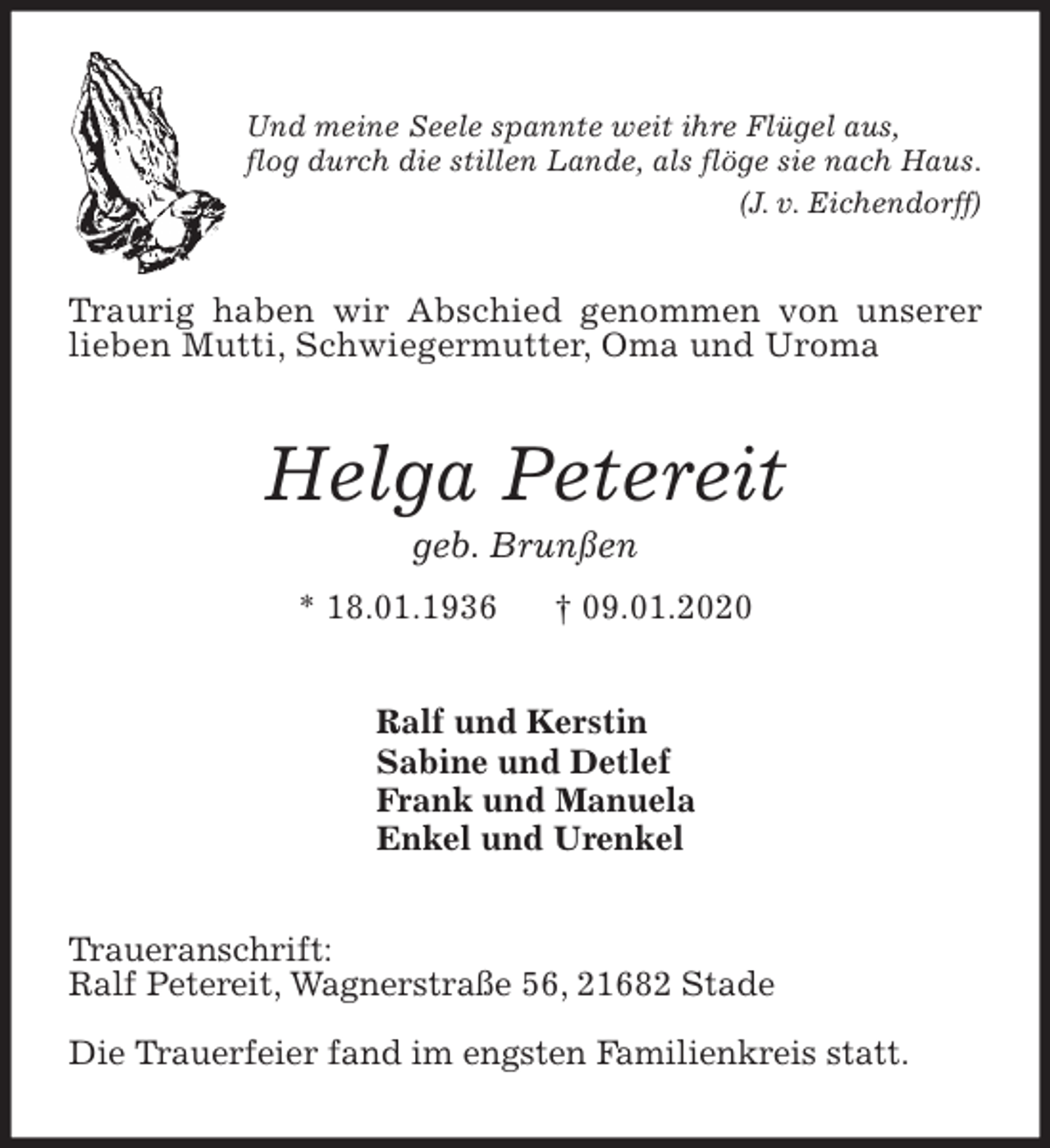 <p>Und meine Seele spannte weit ihre Flügel aus,<br />flog durch die stillen Lande, als flöge sie nach Haus.<br />(J. v. Eichendorff)<br />Traurig haben wir Abschied genommen von unserer<br />lieben Mutti, Schwiegermutter, Oma und Uroma<br />Helga Petereit<br />geb. Brunßen<br />* 18.01.1936 † 09.01.2020<br />Ralf und Kerstin<br />Sabine und Detlef<br />Frank und Manuela<br />Enkel und Urenkel<br />Traueranschrift:<br />Ralf Petereit, Wagnerstraße 56, 21682 Stade</p>
<p>Die Trauerfeier fand im engsten Familienkreis statt.</p>