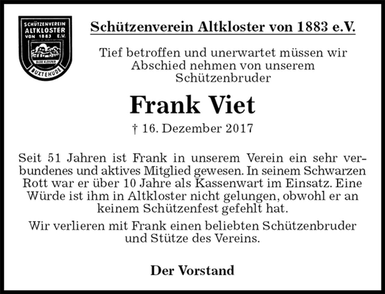 <p>Schützenverein Altkloster von 1883 e.V.<br />Tief betroffen und unerwartet müssen wir<br />Abschied nehmen von unserem<br />Schützenbruder<br />Frank Viet<br />† 16. Dezember 2017<br />Der Vorstand</p><p>Seit 51 Jahren ist Frank in unserem Verein ein sehr ver-<br />bundenes und aktives Mitglied gewesen. In seinem Schwarzen<br />Rott war er über 10 Jahre als Kassenwart im Einsatz. Eine Würde ist ihm in Altkloster nicht gelungen, obwohl er an keinem Schützenfest gefehlt hat.<br />Wir verlieren mit Frank einen beliebten Schützenbruder und Stütze des Vereins.</p>