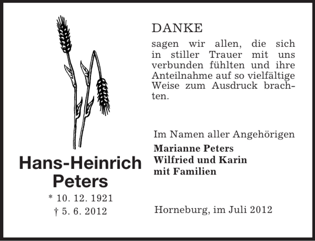 <p>DANKE<br />sagen wir allen, die sich<br />in stiller Trauer mit uns<br />verbunden fühlten und ihre<br />Anteilnahme auf so vielfältige<br />Weise zum Ausdruck brachten.</p><p>Hans-Heinrich<br />Peters<br />* 10. 12. 1921<br />† 5. 6. 2012</p><p>Im Namen aller Angehörigen<br />Marianne Peters<br />Wilfried und Karin<br />mit Familien</p><p>Horneburg, im Juli 2012</p>