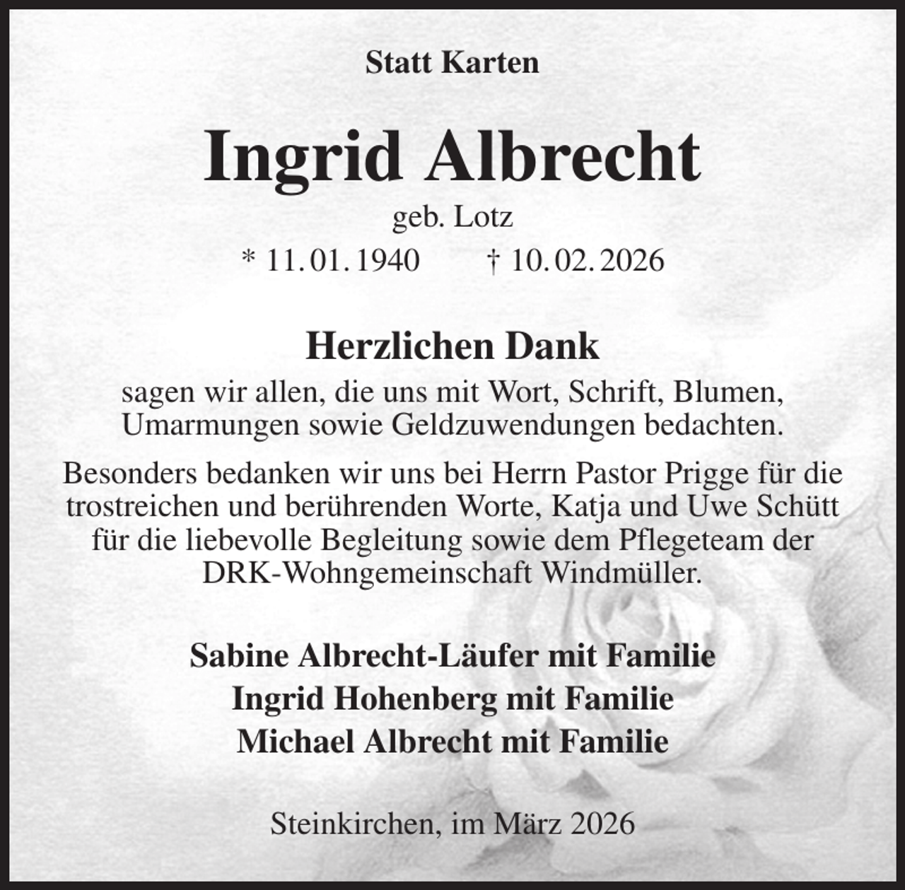 <p>Statt Karten<br />Ingrid Albrecht<br />geb. Lotz<br />* 11. 01. 1940 † 10. 02. 2026<br />Herzlichen Dank<br />sagen wir allen, die uns mit Wort, Schrift, Blumen,<br />Umarmungen sowie Geldzuwendungen bedachten.<br />Besonders bedanken wir uns bei Herrn Pastor Prigge für die<br />trostreichen und berührenden Worte, Katja und Uwe Schütt<br />für die liebevolle Begleitung sowie dem Pflegeteam der<br />DRK-Wohngemeinschaft Windmüller.<br />Sabine Albrecht-Läufer mit Familie<br />Ingrid Hohenberg mit Familie<br />Michael Albrecht mit Familie<br />Steinkirchen, im März 2026</p>