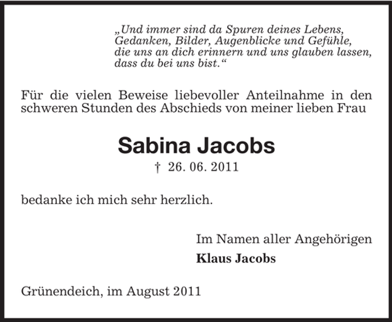 <p>„Und immer sind da Spuren deines Lebens,<br />Gedanken, Bilder, Augenblicke und Gefühle,<br />die uns an dich erinnern und uns glauben lassen,<br />dass du bei uns bist.“</p><p>Für die vielen Beweise liebevoller Anteilnahme in den<br />schweren Stunden des Abschieds von meiner lieben Frau</p><p>Sabina Jacobs<br />† 26. 06. 2011<br />bedanke ich mich sehr herzlich.<br />Im Namen aller Angehörigen<br />Klaus Jacobs<br />Grünendeich, im August 2011</p>