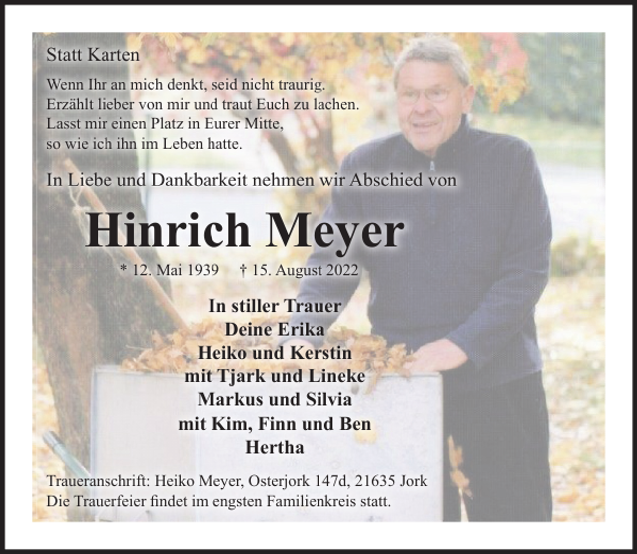 <p>Statt Karten<br />Wenn wir an mich denkt, seid nicht traurig.<br />Erzählt lieber von mir und traut Euch zu lachen.<br />Lasst mir einen Platz in Eurer Mitte,<br />so wie ich ihn im Leben hatte.<br />In Liebe und Dankbarkeit nehmen wir Abschied von<br />Hinrich Meyer<br />* 12. Mai 1939 † 15. August 2022<br />In stiller Trauer<br />Deine Erika<br />Heiko und Kerstin<br />mit Tjark und Lineke<br />Markus und Silvia<br />mit Kim, Finn und Ben<br />Hertha<br />Traueranschrift: Heiko Meyer, Osterjork 147d, 21635 Jork</p><p>Die Trauerfeier findet im engsten Familienkreis statt.</p>