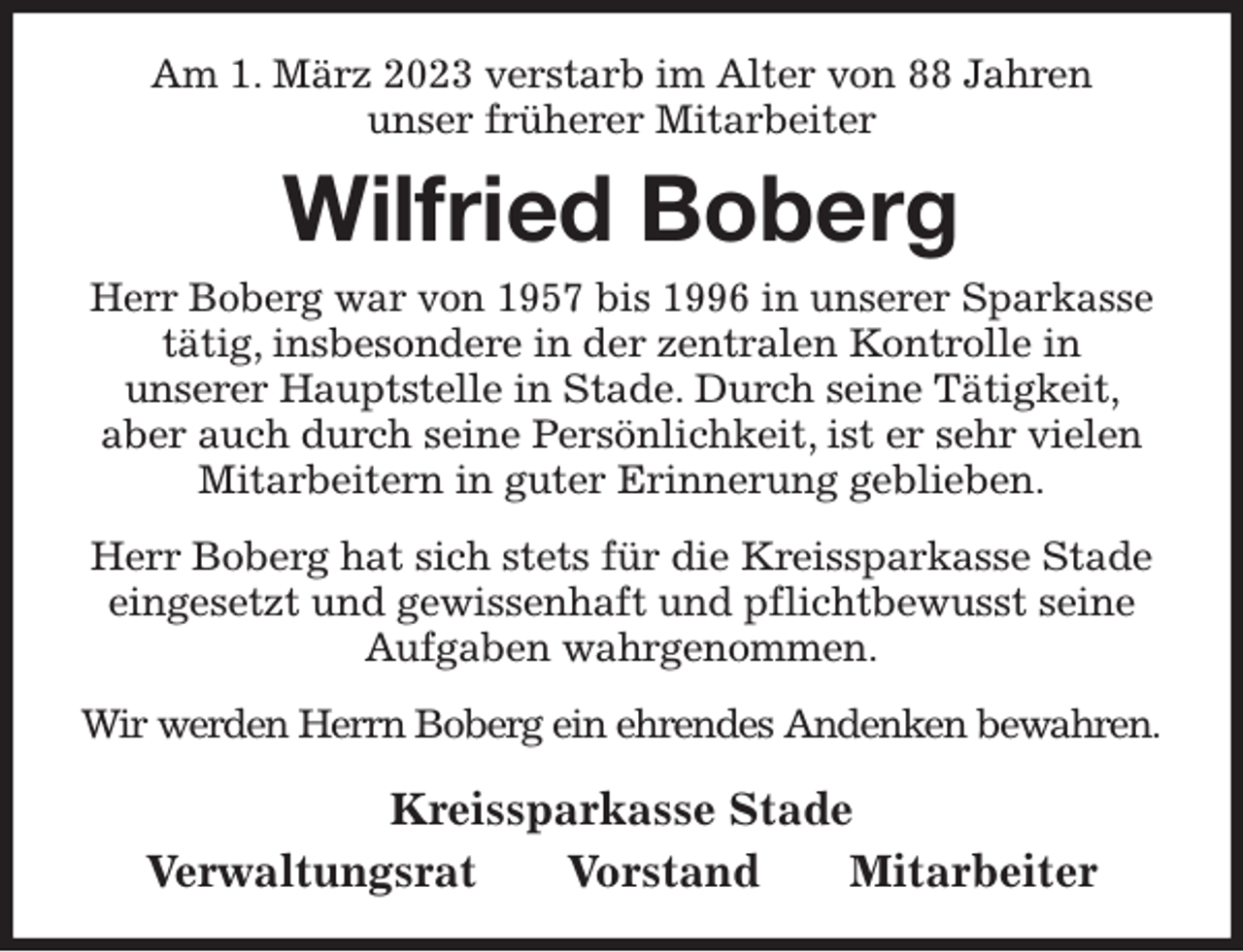 <p>Am 1. März 2023 verstarb im Alter von 88 Jahren<br />unser früherer Mitarbeiter<br />Wilfried Boberg<br />Kreissparkasse Stade<br />Verwaltungsrat Vorstand Mitarbeiter<br />Herr Boberg war von 1957 bis 1996 in unserer Sparkasse tätig, insbesondere in der zentralen Kontrolle in<br />unserer Hauptstelle in Stade. Durch seine Tätigkeit, aber auch durch seine Persönlichkeit, ist er sehr vielen<br />Mitarbeitern in guter Erinnerung geblieben.<br />Herr Boberg hat sich stets für die Kreissparkasse Stade eingesetzt und gewissenhaft und pflichtbewusst seine Aufgaben wahrgenommen.<br />Wir werden Herrn Boberg ein ehrendes Andenken bewahren.</p>