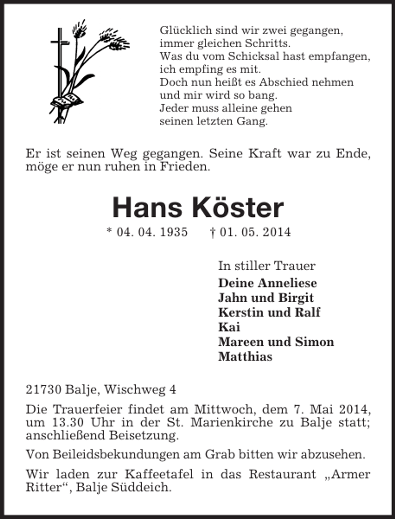 <p>Glücklich sind wir zwei gegangen,<br />immer gleichen Schritts.<br />Was du vom Schicksal hast empfangen,<br />ich empfing es mit.<br />Doch nun heißt es Abschied nehmen<br />und mir wird so bang.<br />Jeder muss alleine gehen<br />seinen letzten Gang.<br />Er ist seinen Weg gegangen. Seine Kraft war zu Ende, möge er nun ruhen in Frieden.<br />Hans Köster<br />* 04. 04. 1935 † 01. 05. 2014<br />In stiller Trauer<br />Deine Anneliese<br />Jahn und Birgit<br />Kerstin und Ralf<br />Kai<br />Mareen und Simon<br />Matthias<br />21730 Balje, Wischweg 4<br />Die Trauerfeier findet am Mittwoch, dem 7. Mai 2014, um 13.30 Uhr in der St. Marienkirche zu Balje statt;<br />anschließend Beisetzung.<br />Von Beileidsbekundungen am Grab bitten wir abzusehen.<br />Wir laden zur Kaffeetafel in das Restaurant „Armer Ritter“, Balje Süddeich.</p>