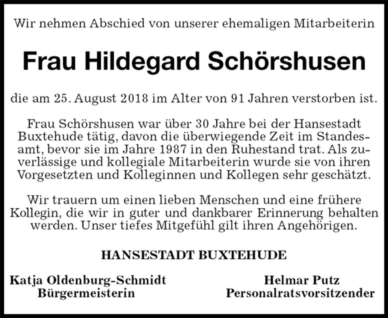 <p>Wir nehmen Abschied von unserer ehemaligen Mitarbeiterin<br />Frau Hildegard Schörshusen<br />die am 25. August 2018 im Alter von 91 Jahren verstorben ist.</p><p>Frau Schörshusen war über 30 Jahre bei der Hansestadt<br />Buxtehude tätig, davon die überwiegende Zeit im Standesamt, bevor sie im Jahre 1987 in den Ruhestand trat. Als zuverlässige und kollegiale Mitarbeiterin wurde sie von ihren Vorgesetzten und Kolleginnen und Kollegen sehr geschätzt.</p><p>Wir trauern um einen lieben Menschen und eine frühere<br />Kollegin, die wir in guter und dankbarer Erinnerung behalten<br />werden. Unser tiefes Mitgefühl gilt ihren Angehörigen.<br />HANSESTADT BUXTEHUDE</p><p>Katja Oldenburg-Schmidt Helmar Putz<br />Bürgermeisterin Personalratsvorsitzender</p>