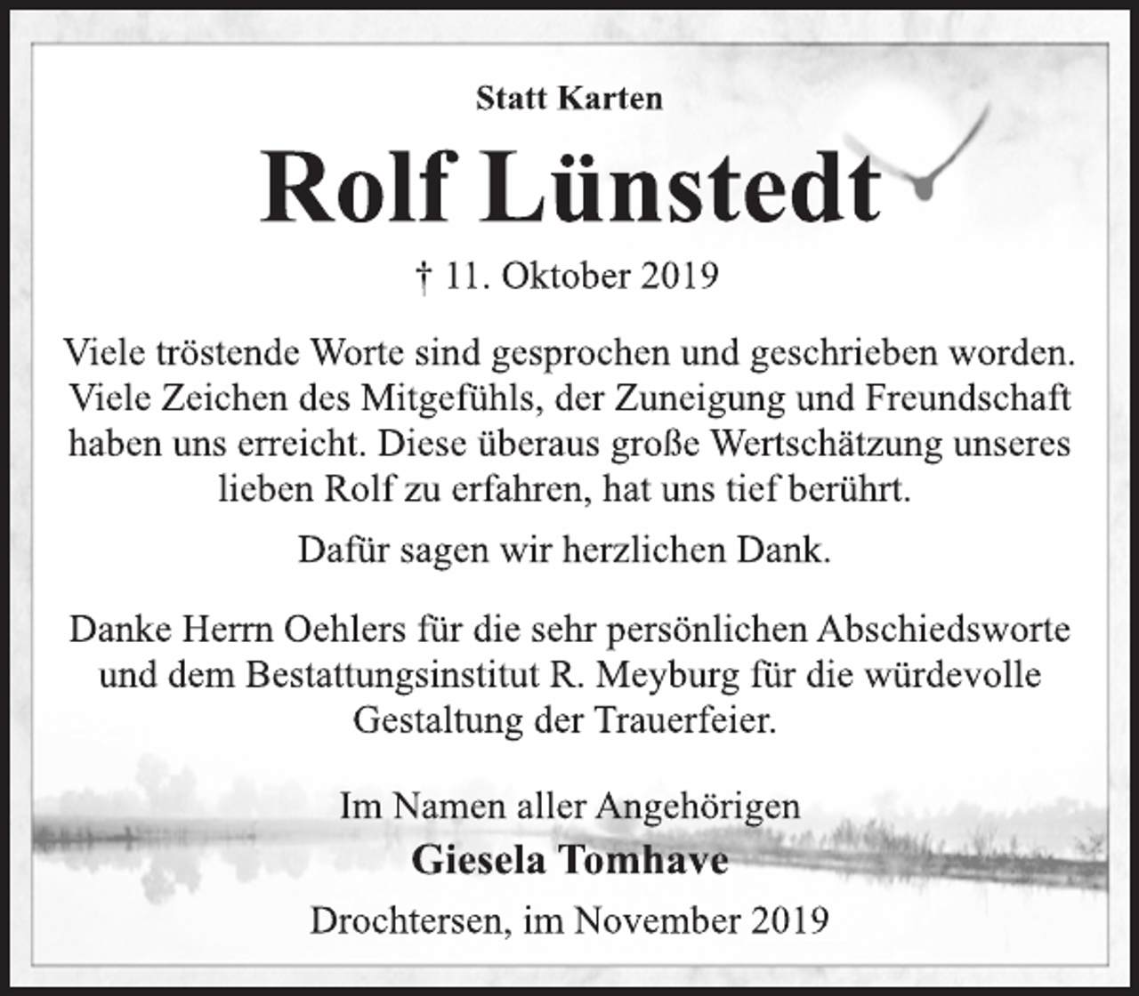 <p>Statt Karten<br />Rolf Lünstedt<br />† 11. Oktober 2019<br />Viele tröstende Worte sind gesprochen und geschrieben worden.<br />Viele Zeichen des Mitgefühls, der Zuneigung und Freundschaft<br />haben uns erreicht. Diese überaus große Wertschätzung unseres<br />lieben Rolf zu erfahren, hat uns tief berührt.<br />Dafür sagen wir herzlichen Dank.<br />Danke Herrn Oehlers für die sehr persönlichen Abschiedsworte<br />und dem Bestattungsinstitut R. Meyburg für die würdevolle<br />Gestaltung der Trauerfeier.<br />Im Namen aller Angehörigen<br />Giesela Tomhave<br />Drochtersen, im November 2019</p>