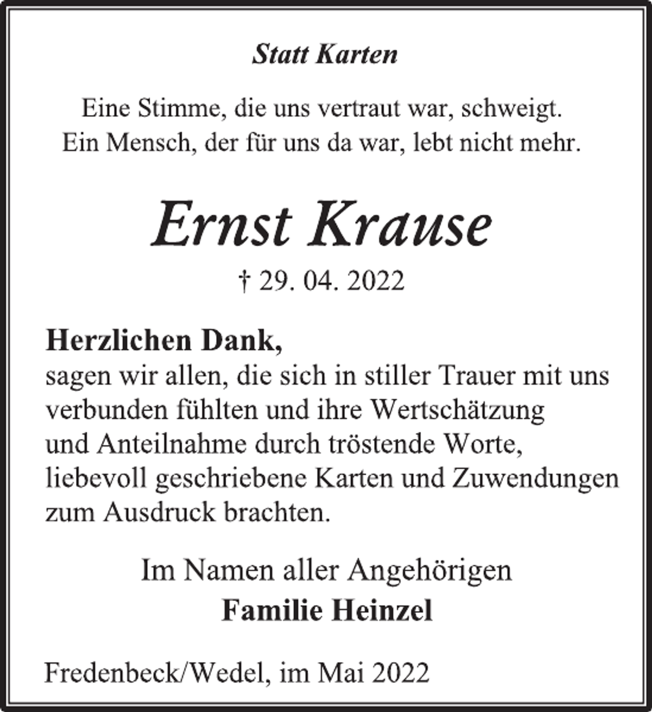 <p>Statt Karten<br />Eine Stimme, die uns vertraut war, schweigt.<br />Ein Mensch, der für uns da war, lebt nicht mehr.<br />Ernst Krause<br />† 29. 04. 2022<br />Herzlichen Dank,<br />sagen wir allen, die sich in stiller Trauer mit uns<br />verbunden fühlten und ihre Wertschätzung<br />und Anteilnahme durch tröstende Worte,<br />liebevoll geschriebene Karten und Zuwendungen<br />zum Ausdruck brachten.<br />Im Namen aller Angehörigen<br />Familie Heinzel<br />Fredenbeck/Wedel, im Mai 2022</p>