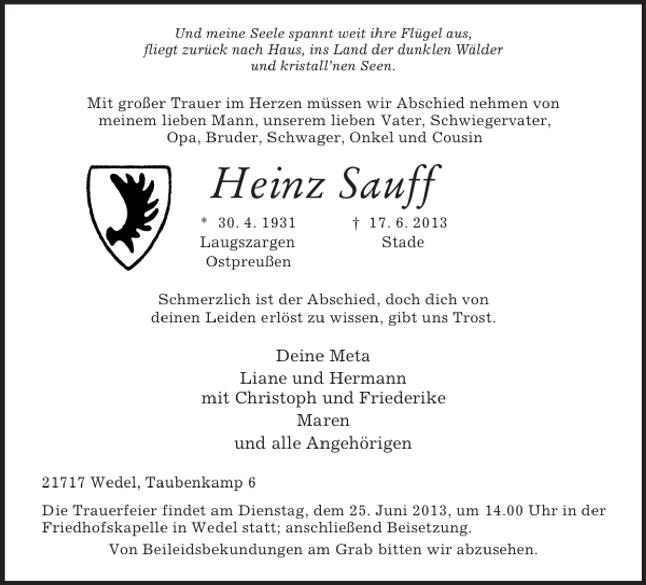 <p>Und meine Seele spannt weit ihre Flügel aus,<br />fliegt zurück nach Haus, ins Land der dunklen Wälder<br />und kristall’nen Seen.<br />Mit großer Trauer im Herzen müssen wir Abschied nehmen von<br />meinem lieben Mann, unserem lieben Vater, Schwiegervater,<br />Opa, Bruder, Schwager, Onkel und Cousin<br />Heinz Sauff<br />* 30. 4. 1931 † 17. 6. 2013<br />Laugszargen Stade<br />Ostpreußen<br />Schmerzlich ist der Abschied, doch dich von<br />deinen Leiden erlöst zu wissen, gibt uns Trost.<br />Deine Meta<br />Liane und Hermann<br />mit Christoph und Friederike<br />Maren<br />und alle Angehörigen<br />21717 Wedel, Taubenkamp 6<br />Die Trauerfeier findet am Dienstag, dem 25. Juni 2013, um 14.00 Uhr in der Friedhofskapelle in Wedel statt; anschließend Beisetzung.<br />Von Beileidsbekundungen am Grab bitten wir abzusehen.</p>
