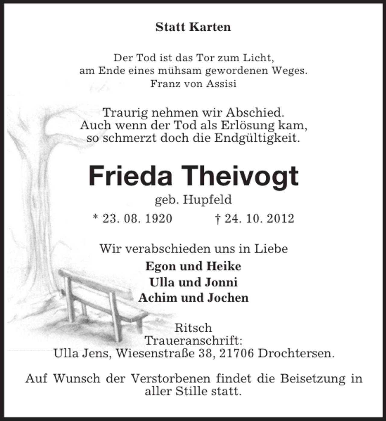 <p>Statt Karten<br />Der Tod ist das Tor zum Licht,<br />am Ende eines mühsam gewordenen Weges.<br />Franz von Assisi</p><p>Traurig nehmen wir Abschied.<br />Auch wenn der Tod als Erlösung kam,<br />so schmerzt doch die Endgültigkeit.</p><p>Frieda Theivogt<br />geb. Hupfeld<br />* 23. 08. 1920<br />† 24. 10. 2012<br />Wir verabschieden uns in Liebe<br />Egon und Heike<br />Ulla und Jonni<br />Achim und Jochen<br />Ritsch<br />Traueranschrift:<br />Ulla Jens, Wiesenstraße 38, 21706 Drochtersen.<br />Auf Wunsch der Verstorbenen findet die Beisetzung in<br />aller Stille statt.</p>
