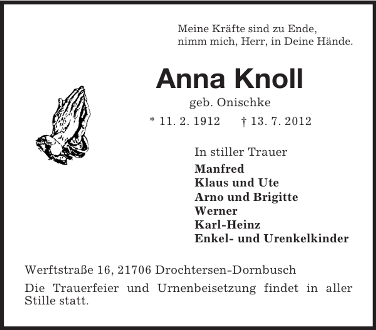 <p>Meine Kräfte sind zu Ende,<br />nimm mich, Herr, in Deine Hände.<br />Anna Knoll<br />geb. Onischke<br />* 11. 2. 1912 † 13. 7. 2012<br />In stiller Trauer<br />Manfred<br />Klaus und Ute<br />Arno und Brigitte<br />Werner<br />Karl-Heinz<br />Enkel- und Urenkelkinder<br />Werftstraße 16, 21706 Drochtersen-Dornbusch<br />Die Trauerfeier und Urnenbeisetzung findet in aller Stille statt.</p>