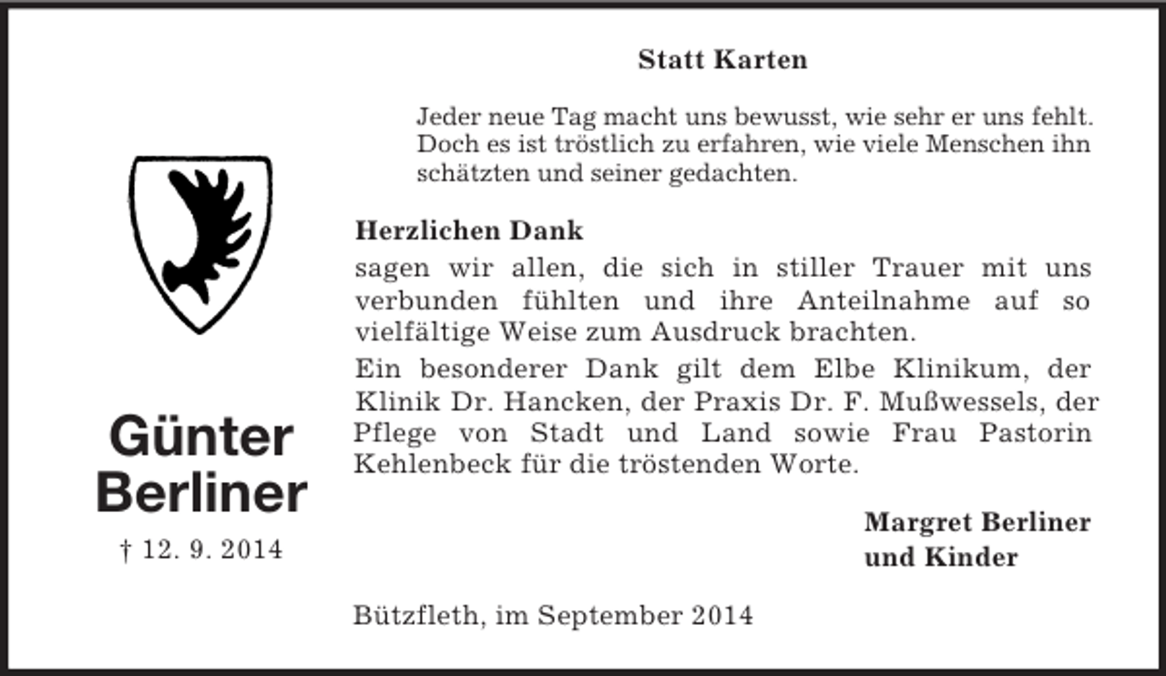 <p>Günter<br />Berliner<br />† 12. 9. 2014<br />Statt Karten<br />Jeder neue Tag macht uns bewusst, wie sehr er uns fehlt. Doch es ist tröstlich zu erfahren, wie viele Menschen ihn schätzten und seiner gedachten.<br />Herzlichen Dank<br />sagen wir allen, die sich in stiller Trauer mit uns<br />verbunden fühlten und ihre Anteilnahme auf so<br />vielfältige Weise zum Ausdruck brachten.<br />Ein besonderer Dank gilt dem Elbe Klinikum, der<br />Klinik Dr. Hancken, der Praxis Dr. F. Mußwessels, der Pflege von Stadt und Land sowie Frau Pastorin<br />Kehlenbeck für die tröstenden Worte.<br />Margret Berliner<br />und Kinder<br />Bützfleth, im September 2014</p>