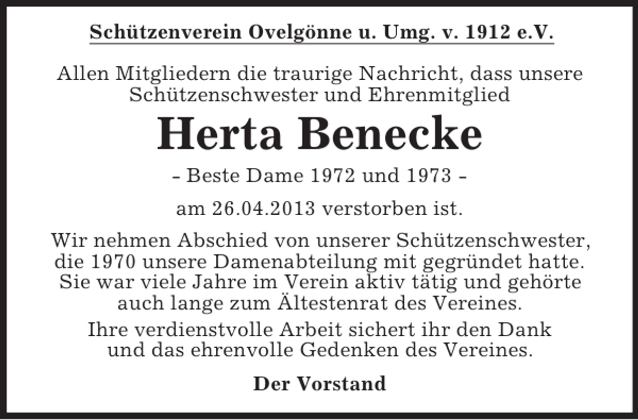 <p>Schützenverein Ovelgönne u. Umg. v. 1912 e.V.<br />Allen Mitgliedern die traurige Nachricht, dass unsere<br />Schützenschwester und Ehrenmitglied</p><p>Herta Benecke<br />- Beste Dame 1972 und 1973 am 26.04.2013 verstorben ist.<br />Wir nehmen Abschied von unserer Schützenschwester,<br />die 1970 unsere Damenabteilung mit gegründet hatte.<br />Sie war viele Jahre im Verein aktiv tätig und gehörte<br />auch lange zum Ältestenrat des Vereines.<br />Ihre verdienstvolle Arbeit sichert ihr den Dank<br />und das ehrenvolle Gedenken des Vereines.<br />Der Vorstand</p>