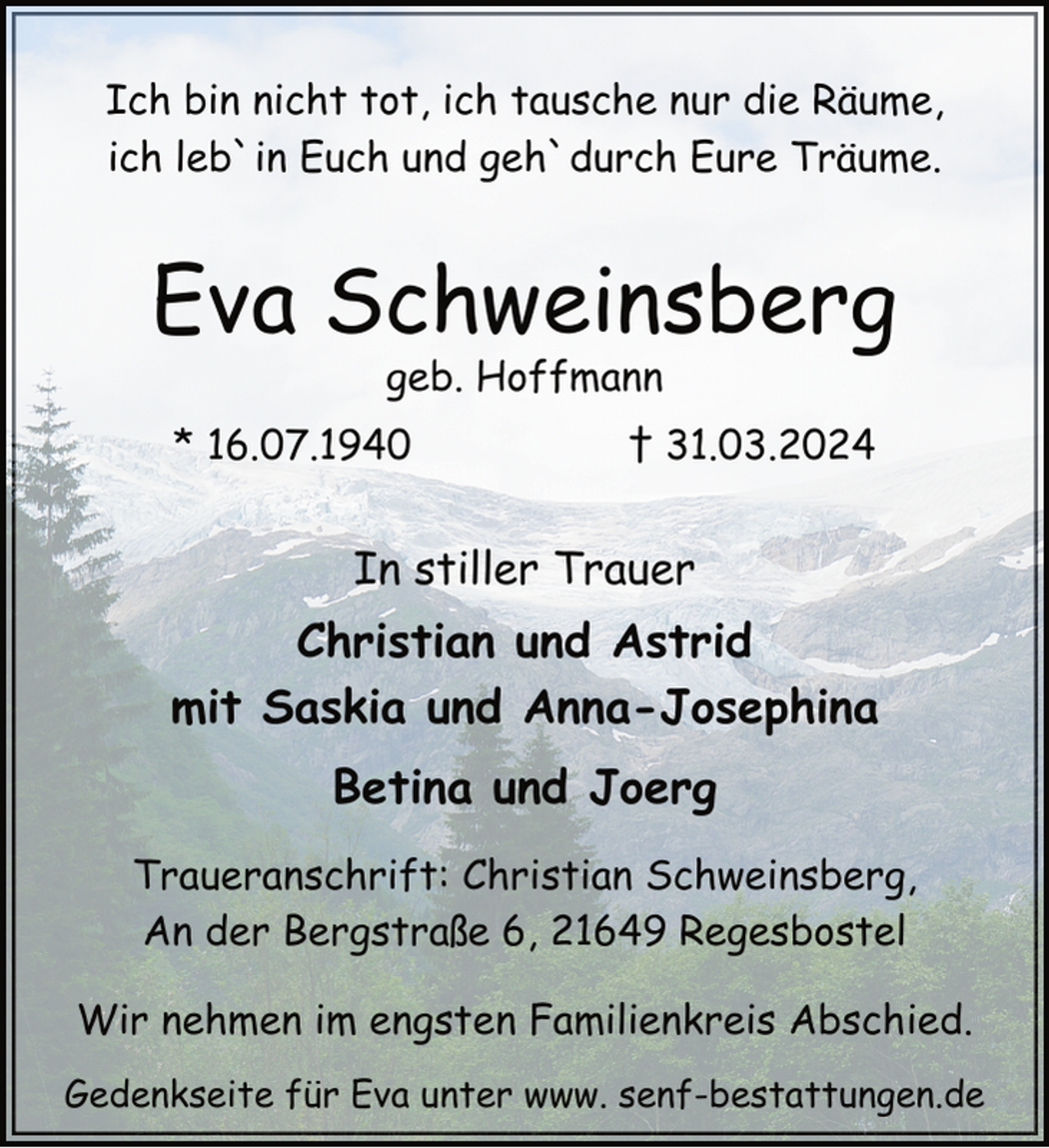 <p>Ich bin nicht tot, ich tausche nur die Räume,<br />ich leb`in Euch und geh`durch Eure Träume.</p><p>Eva Schweinsberg<br />geb. Hoffmann</p><p>* 16.07.1940</p><p>† 31.03.2024</p><p>In stiller Trauer</p><p>Christian und Astrid<br />mit Saskia und Anna-Josephina<br />Betina und Joerg<br />Traueranschrift: Christian Schweinsberg,<br />An der Bergstraße 6, 21649 Regesbostel<br />Wir nehmen im engsten Familienkreis Abschied.<br />Gedenkseite für Eva unter www. senf-bestattungen.de</p>