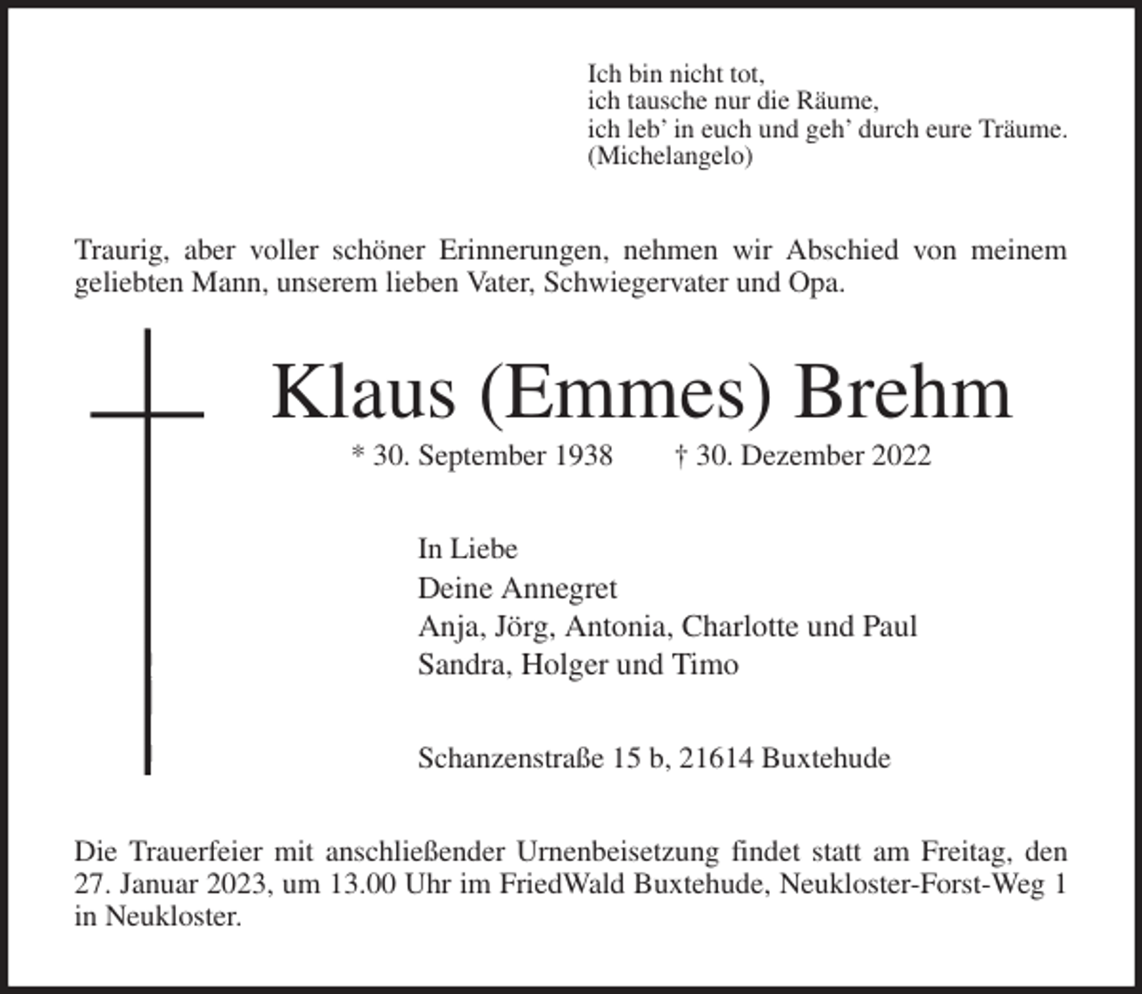 <p>Ich bin nicht tot,<br />ich tausche nur die Räume,<br />ich leb' in euch und geh' durch eure Träume.<br />(Michelangelo)<br />Traurig, aber voller schöner Erinnerungen, nehmen wir Abschied von meinem<br />geliebten Mann, unserem lieben Vater, Schwiegervater und Opa.<br />Klaus (Emmes) Brehm<br />* 30. September 1938 † 30. Dezember 2022<br />In Liebe<br />Deine Annegret<br />Anja, Jörg, Antonia, Charlotte und Paul<br />Sandra, Holger und Timo</p><p>Schanzenstraße 15 b, 21614 Buxtehude<br />Die Trauerfeier mit anschließender Urnenbeisetzung findet statt am Freitag, den 27. Januar 2023, um 13.00 Uhr im FriedWald Buxtehude, Neukloster-Forst-Weg 1 in Neukloster.</p>