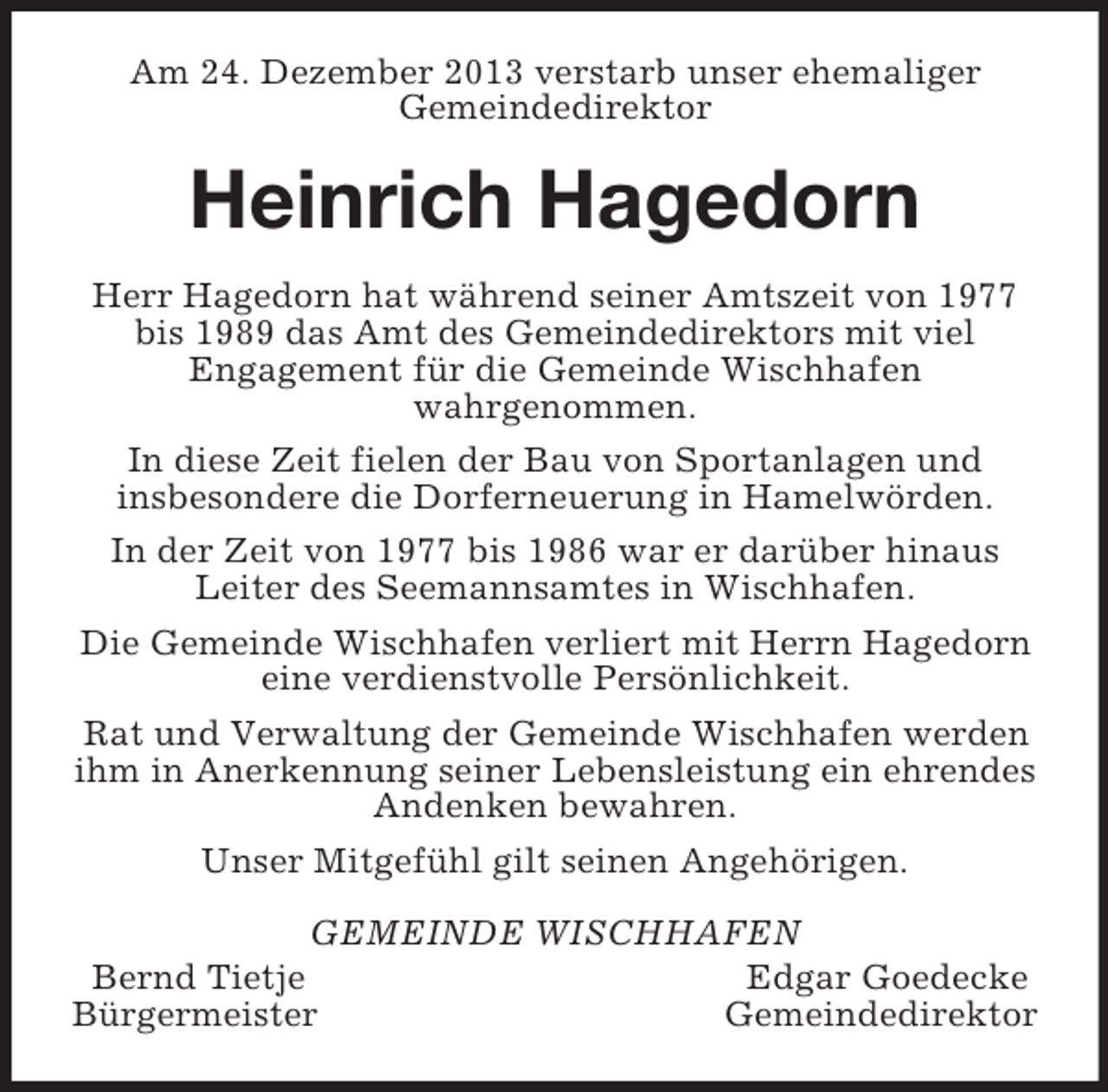 <p>Am 24. Dezember 2013 verstarb unser ehemaliger<br />Gemeindedirektor<br />Heinrich Hagedorn<br />Herr Hagedorn hat während seiner Amtszeit von 1977 bis 1989 das Amt des Gemeindedirektors mit viel<br />Engagement für die Gemeinde Wischhafen<br />wahrgenommen.<br />In diese Zeit fielen der Bau von Sportanlagen und<br />insbesondere die Dorferneuerung in Hamelwörden.<br />In der Zeit von 1977 bis 1986 war er darüber hinaus Leiter des Seemannsamtes in Wischhafen.<br />Die Gemeinde Wischhafen verliert mit Herrn Hagedorn eine verdienstvolle Persönlichkeit.<br />Rat und Verwaltung der Gemeinde Wischhafen werden ihm in Anerkennung seiner Lebensleistung ein ehrendes Andenken bewahren.<br />Unser Mitgefühl gilt seinen Angehörigen.<br />GEMEINDE WISCHHAFEN<br />Bernd Tietje Edgar Goedecke<br />Bürgermeister Gemeindedirektor</p>