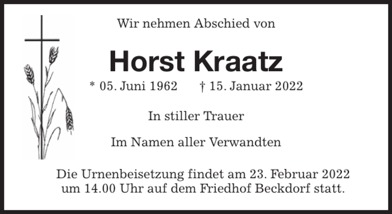 <p>Wir nehmen Abschied von<br />Horst Kraatz<br />* 05. Juni 1962 † 15. Januar 2022<br />In stiller Trauer</p>
<p>Im Namen aller Verwandten<br />Die Urnenbeisetzung findet am 23. Februar 2022<br />um 14.00 Uhr auf dem Friedhof Beckdorf statt.</p>