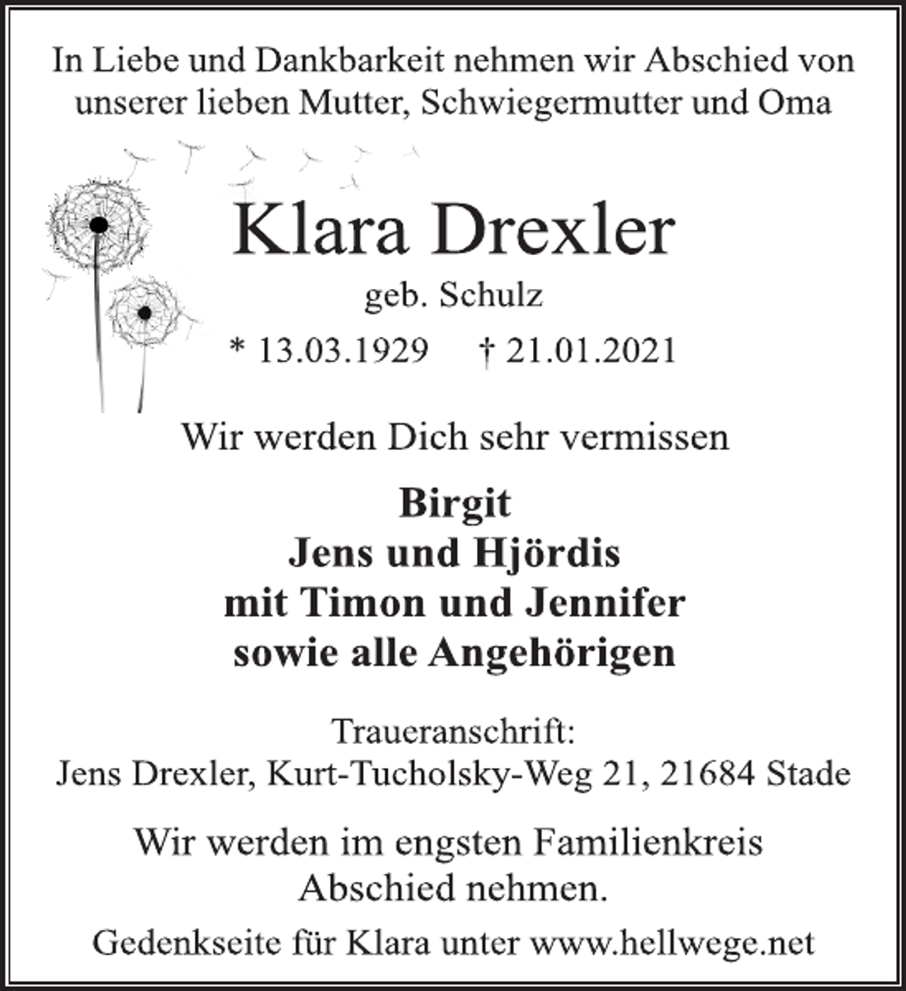 <p>In Liebe und Dankbarkeit nehmen wir Abschied von<br />unserer lieben Mutter, Schwiegermutter und Oma<br />Klara Drexler<br />geb. Schulz<br />* 13.03.1929 † 21.01.2021<br />Wir werden Dich sehr vermissen<br />Birgit<br />Jens und Hjördis<br />mit Timon und Jennifer<br />sowie alle Angehörigen<br />Traueranschrift:<br />Jens Drexler, Kurt-Tucholsky-Weg 21, 21684 Stade<br />Wir werden im engsten Familienkreis<br />Abschied nehmen.<br />Gedenkseite für Klara unter www.hellwege.net</p>