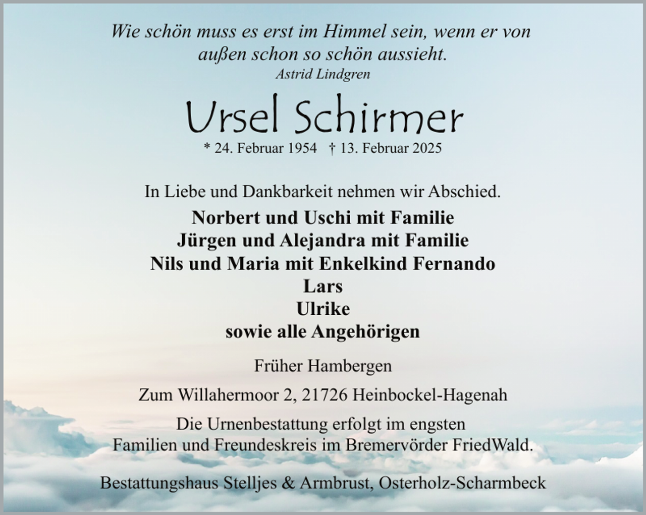 <p>Wie schön muss es erst im Himmel sein, wenn er von<br />außen schon so schön aussieht.<br />Astrid Lindgren</p><p>Ursel Schirmer<br />* 24. Februar 1954 † 13. Februar 2025</p><p>In Liebe und Dankbarkeit nehmen wir Abschied.</p><p>Norbert und Uschi mit Familie<br />Jürgen und Alejandra mit Familie<br />Nils und Maria mit Enkelkind Fernando<br />Lars<br />Ulrike<br />sowie alle Angehörigen<br />Früher Hambergen<br />Zum Willahermoor 2, 21726 Heinbockel-Hagenah<br />Die Urnenbestattung erfolgt im engsten<br />Familien und Freundeskreis im Bremervörder FriedWald.<br />Bestattungshaus Stelljes &amp; Armbrust, Osterholz-Scharmbeck</p>
