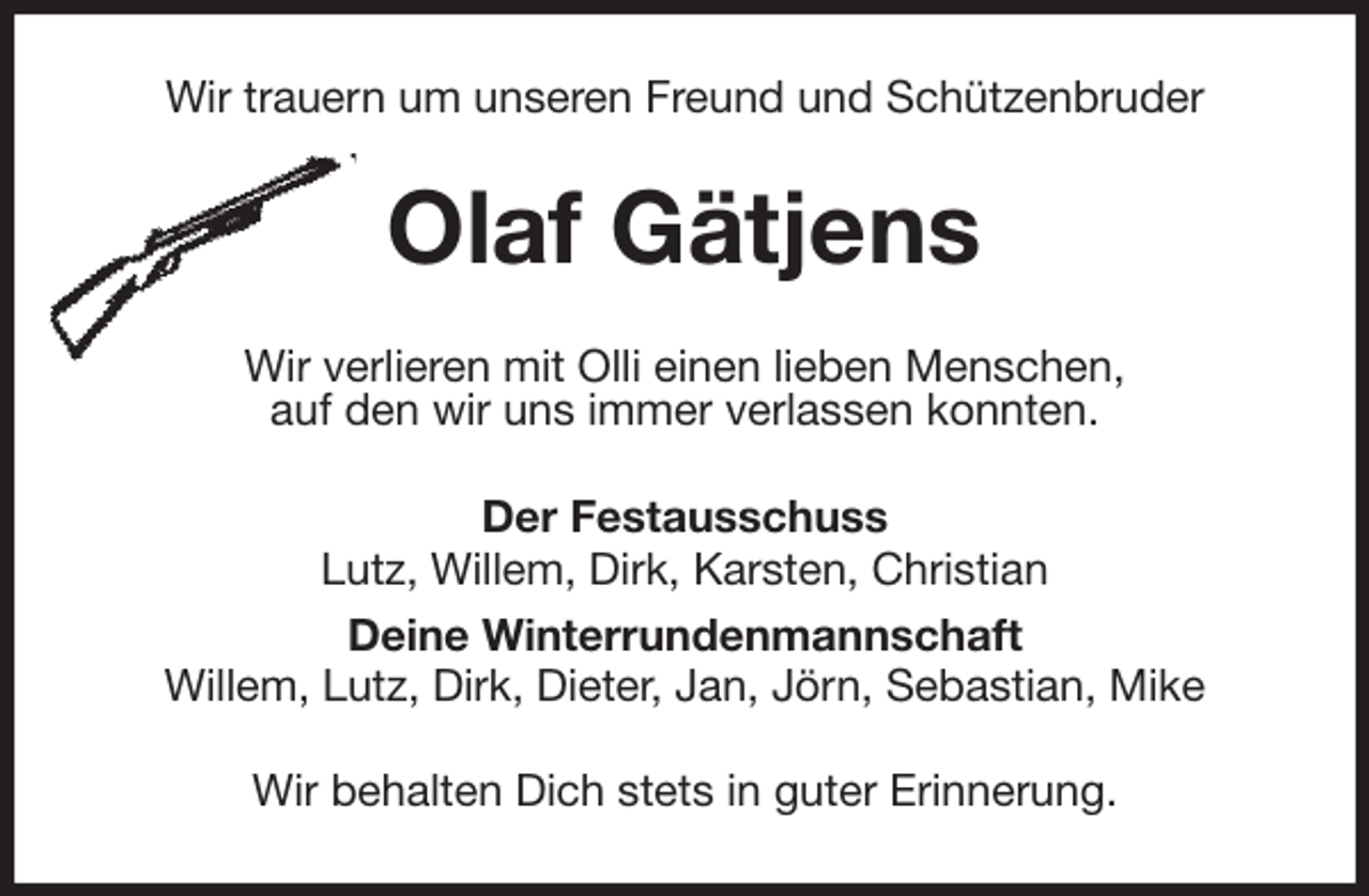 <p>Wir trauern um unseren Freund und Schützenbruder<br />Olaf Gätjens<br />Wir verlieren mit Olli einen lieben Menschen,<br />auf den wir uns immer verlassen konnten.<br />Der Festausschuss<br />Lutz, Willem, Dirk, Karsten, Christian<br />Deine Winterrundenmannschaft<br />Willem, Lutz, Dirk, Dieter, Jan, Jörn, Sebastian, Mike<br />Wir behalten Dich stets in guter Erinnerung.</p>