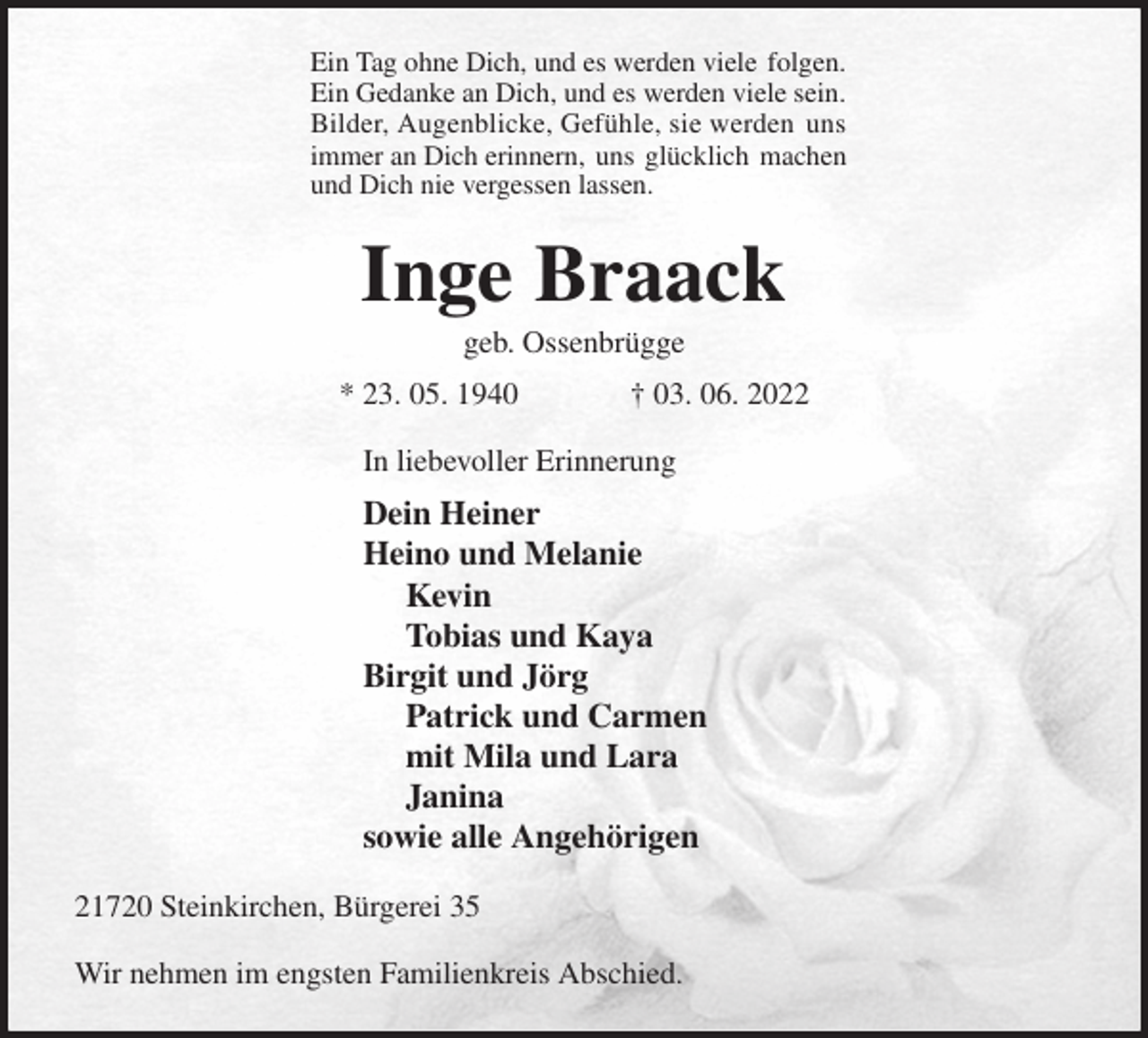 <p>Ein Tag ohne Dich, und es werden viele folgen.<br />Ein Gedanke an Dich, und es werden viele sein.<br />Bilder, Augenblicke, Gefühle, sie werden uns<br />immer an Dich erinnern, uns glücklich machen<br />und Dich nie vergessen lassen.<br />Inge Braack<br />geb. Ossenbrügge<br />* 23. 05. 1940 † 03. 06. 2022<br />In liebevoller Erinnerung<br />Dein Heiner<br />Heino und Melanie<br />Kevin<br />Tobias und Kaya<br />Birgit und Jörg<br />Patrick und Carmen<br />mit Mila und Lara<br />Janina<br />sowie alle Angehörigen<br />21720 Steinkirchen, Bürgerei 35</p>
<p>Wir nehmen im engsten Familienkreis Abschied.</p>