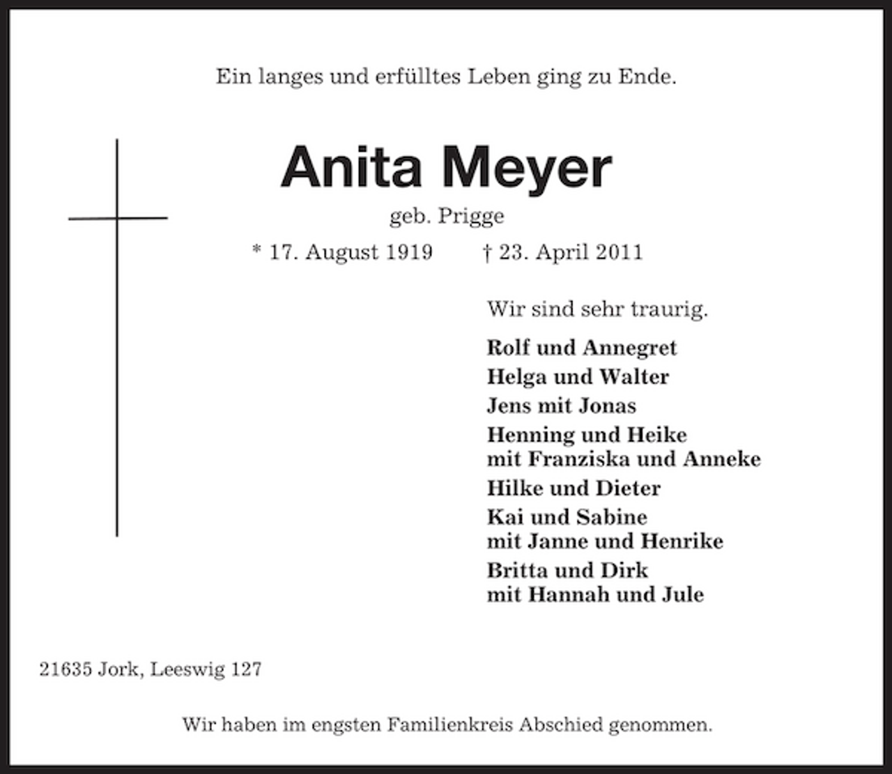 <p>Ein langes und erfülltes Leben ging zu Ende.<br />Anita Meyer<br />geb. Prigge<br />* 17. August 1919 † 23. April 2011<br />Wir sind sehr traurig.<br />Rolf und Annegret<br />Helga und Walter<br />Jens mit Jonas<br />Henning und Heike<br />mit Franziska und Anneke<br />Hilke und Dieter<br />Kai und Sabine<br />mit Janne und Henrike<br />Britta und Dirk<br />mit Hannah und Jule<br />21635 Jork, Leeswig 127<br />Wir haben im engsten Familienkreis Abschied genommen.</p>
