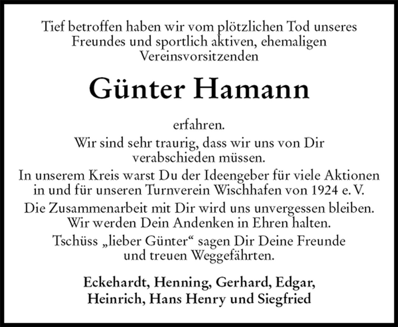<p>Tief betroffen haben wir vom plötzlichen Tod unseres<br />Freundes und sportlich aktiven, ehemaligen<br />Vereinsvorsitzenden<br />Günter Hamann<br />erfahren.<br />Wir sind sehr traurig, dass wir uns von Dir<br />verabschieden müssen.<br />In unserem Kreis warst Du der Ideengeber für viele Aktionen<br />in und für unseren Turnverein Wischhafen von 1924 e. V.<br />Die Zusammenarbeit mit Dir wird uns unvergessen bleiben.<br />Wir werden Dein Andenken in Ehren halten.<br />Tschüss „lieber Günter“ sagen Dir Deine Freunde<br />und treuen Weggefährten.<br />Eckehardt, Henning, Gerhard, Edgar,<br />Heinrich, Hans Henry und Siegfried</p>