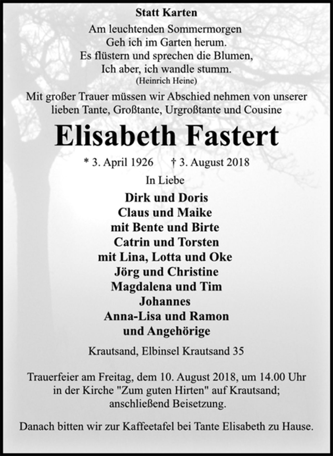 <p>Statt Karten<br />Am leuchtenden Sommermorgen<br />Geh ich im Garten herum.<br />Es flüstern und sprechen die Blumen,<br />Ich aber, ich wandle stumm.<br />(Heinrich Heine)<br />Mit großer Trauer müssen wir Abschied nehmen von unserer<br />lieben Tante, Großtante, Urgroßtante und Cousine<br />Elisabeth Fastert<br />* 3. April 1926 † 3. August 2018<br />In Liebe<br />Dirk und Doris<br />Claus und Maike<br />mit Bente und Birte<br />Catrin und Torsten<br />mit Lina, Lotta und Oke<br />Jörg und Christine<br />Magdalena und Tim<br />Johannes<br />Anna-Lisa und Ramon<br />und Angehörige<br />Krautsand, Elbinsel Krautsand 35<br />Trauerfeier am Freitag, dem 10. August 2018, um 14.00 Uhr<br />in der Kirche "Zum guten Hirten" auf Krautsand;<br />anschließend Beisetzung.<br />Danach bitten wir zur Kaffeetafel bei Tante Elisabeth zu Hause.</p>