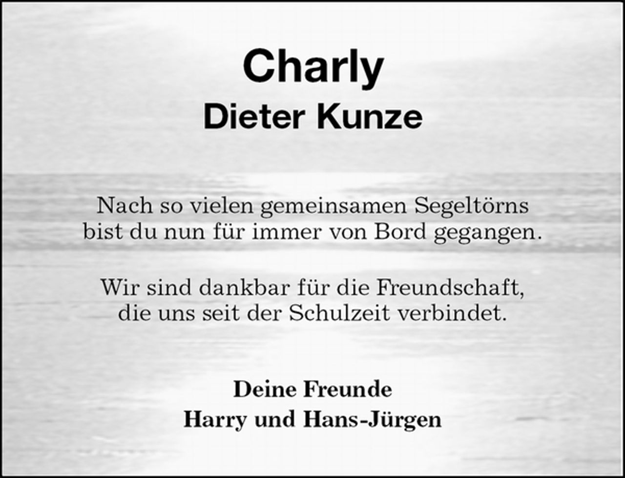 <p>Charly<br />Dieter Kunze<br />Nach so vielen gemeinsamen Segeltörns<br />bist du nun für immer von Bord gegangen.<br />Wir sind dankbar für die Freundschaft,<br />die uns seit der Schulzeit verbindet.<br />Deine Freunde<br />Harry und Hans-Jürgen</p>
