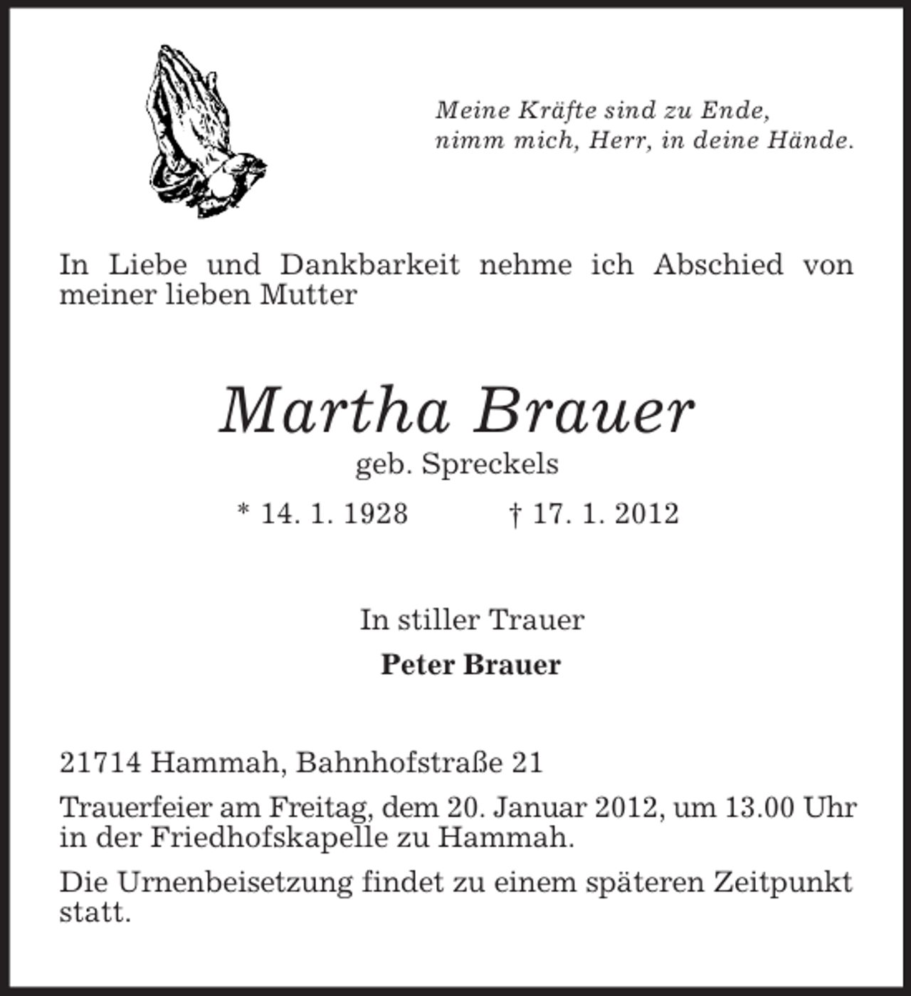 <p>Meine Kräfte sind zu Ende,<br />nimm mich, Herr, in deine Hände.</p><p>In Liebe und Dankbarkeit nehme ich Abschied von<br />meiner lieben Mutter<br />Martha Brauer<br />geb. Spreckels<br />* 14. 1. 1928 † 17. 1. 2012<br />In stiller Trauer<br />Peter Brauer<br />21714 Hammah, Bahnhofstraße 21<br />Trauerfeier am Freitag, dem 20. Januar 2012, um 13.00 Uhr in der Friedhofskapelle zu Hammah.<br />Die Urnenbeisetzung findet zu einem späteren Zeitpunkt statt.</p>