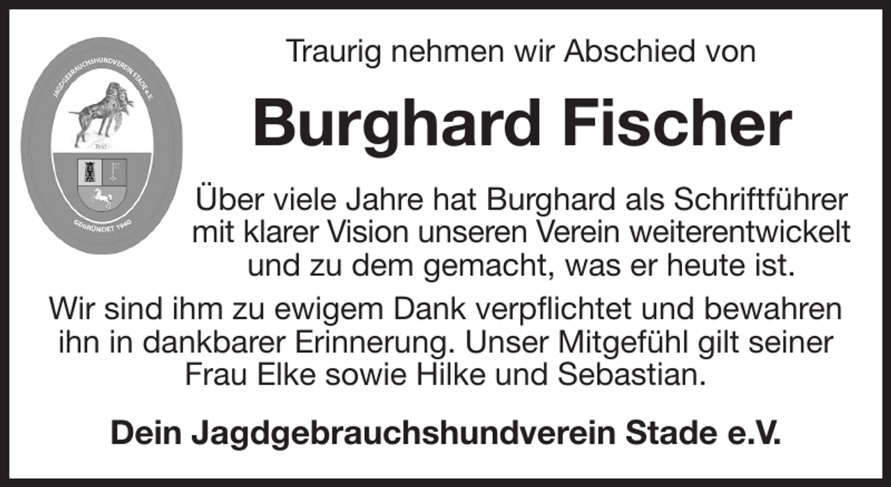 <p>Traurig nehmen wir Abschied von<br />Burghard Fischer<br />Über viele Jahre hat Burghard als Schriftführer mit klarer Vision unseren Verein weiterentwickelt<br />und zu dem gemacht, was er heute ist.<br />Wir sind ihm zu ewigem Dank verpflichtet und bewahren ihn in dankbarer Erinnerung. Unser Mitgefühl gilt seiner Frau Elke sowie Hilke und Sebastian.<br />Dein Jagdgebrauchshundverein Stade e.V.</p>