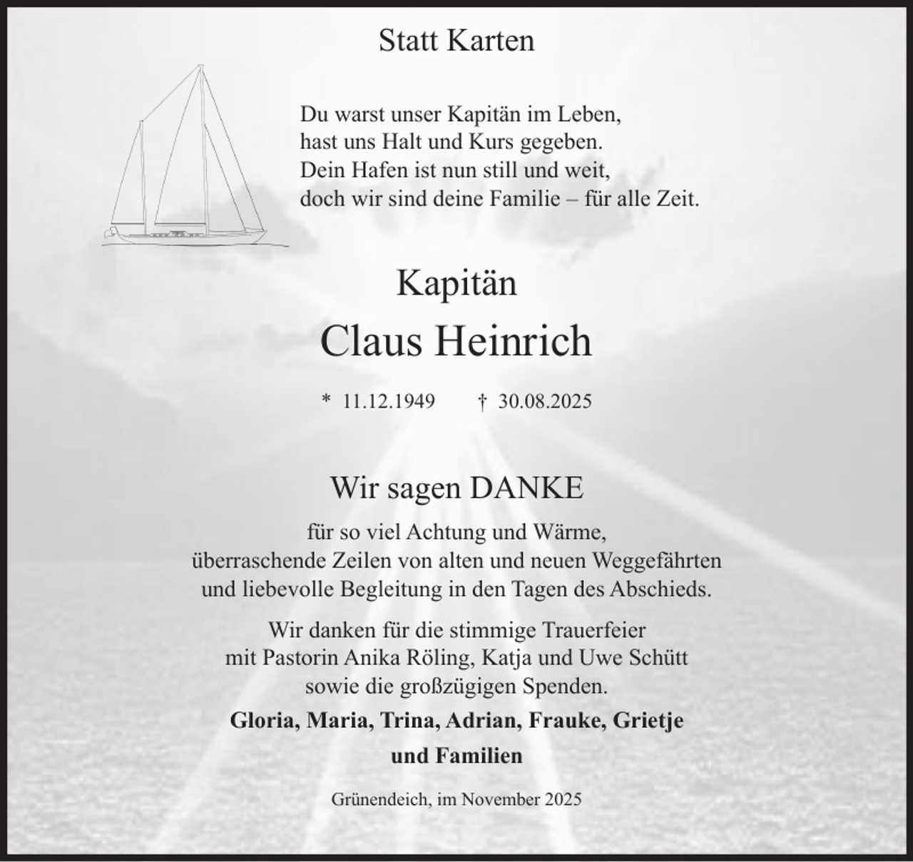 <p>Statt Karten<br />Du warst unser Kapitän im Leben,<br />hast uns Halt und Kurs gegeben.<br />Dein Hafen ist nun still und weit,<br />doch wir sind deine Familie – für alle Zeit.</p><p>Kapitän</p><p>Claus Heinrich<br />* 11.12.1949</p><p>† 30.08.2025</p><p>Wir sagen DANKE<br />für so viel Achtung und Wärme,<br />überraschende Zeilen von alten und neuen Weggefährten<br />und liebevolle Begleitung in den Tagen des Abschieds.<br />Wir danken für die stimmige Trauerfeier<br />mit Pastorin Anika Röling, Katja und Uwe Schütt<br />sowie die großzügigen Spenden.<br />Gloria, Maria, Trina, Adrian, Frauke, Grietje<br />und Familien<br />Grünendeich, im November 2025</p>