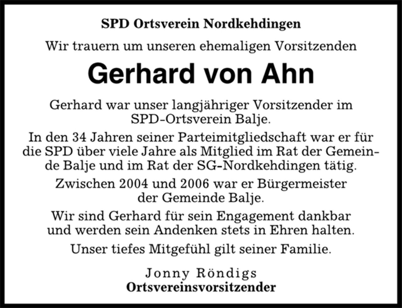 <p>SPD Ortsverein Nordkehdingen<br />Wir trauern um unseren ehemaligen Vorsitzenden<br />Gerhard von Ahn<br />Gerhard war unser langjähriger Vorsitzender im<br />SPD-Ortsverein Balje.<br />In den 34 Jahren seiner Parteimitgliedschaft war er für<br />die SPD über viele Jahre als Mitglied im Rat der Gemeinde<br />Balje und im Rat der SG-Nordkehdingen tätig.<br />Zwischen 2004 und 2006 war er Bürgermeister<br />der Gemeinde Balje.<br />Wir sind Gerhard für sein Engagement dankbar<br />und werden sein Andenken stets in Ehren halten.<br />Unser tiefes Mitgefühl gilt seiner Familie.<br />Jonny Röndigs<br />Ortsvereinsvorsitzender</p>