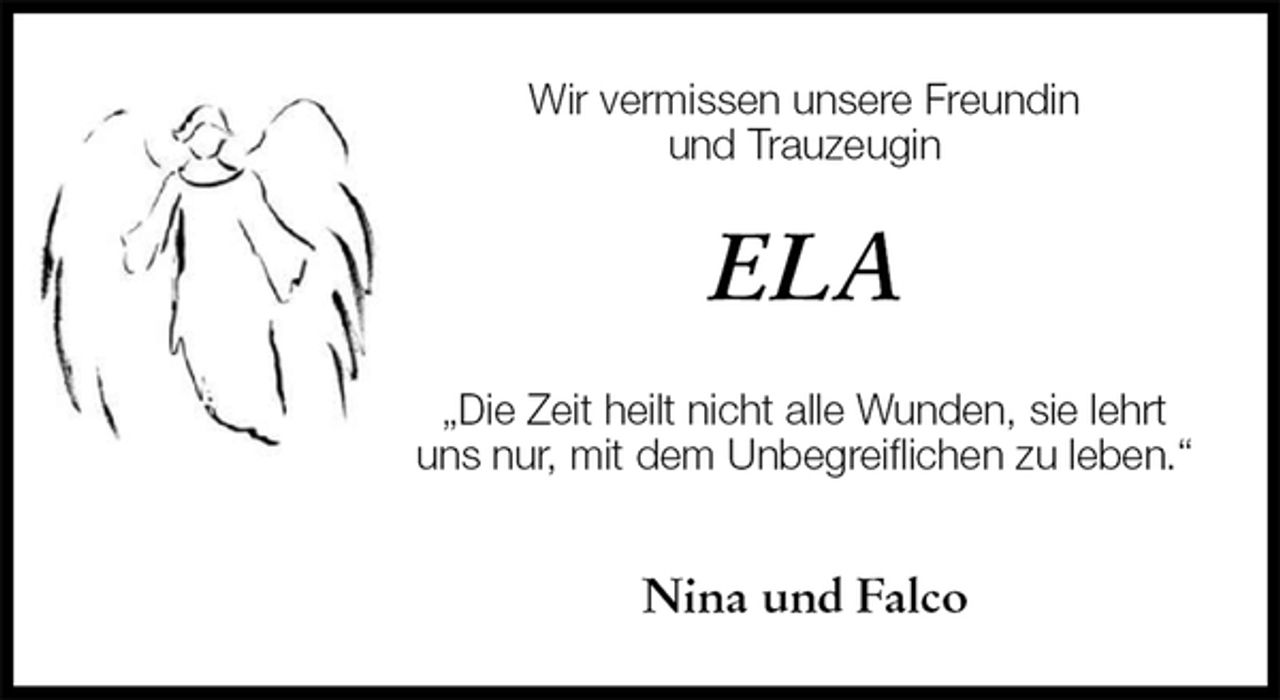 <p>Wir vermissen unsere Freundin<br />und Trauzeugin<br />ELA<br />„Die Zeit heilt nicht alle Wunden, sie lehrt uns nur, mit dem Unbegreiflichen zu leben.“</p>
<p>Nina und Falco</p>