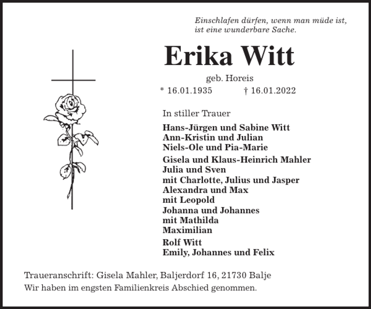 <p>Einschlafen dürfen, wenn man müde ist,<br />ist eine wunderbare Sache.<br />Erika Witt<br />geb. Horeis<br />* 16.01.1935 † 16.01.2022<br />In stiller Trauer<br />Hans-Jürgen und Sabine Witt<br />Ann-Kristin und Julian<br />Niels-Ole und Pia-Marie<br />Gisela und Klaus-Heinrich Mahler<br />Julia und Sven<br />mit Charlotte, Julius und Jasper<br />Alexandra und Max<br />mit Leopold<br />Johanna und Johannes<br />mit Mathilda<br />Maximilian<br />Rolf Witt<br />Emily, Johannes und Felix<br />Traueranschrift: Gisela Mahler, Baljerdorf 16, 21730 Balje<br />Wir haben im engsten Familienkreis Abschied genommen.</p>