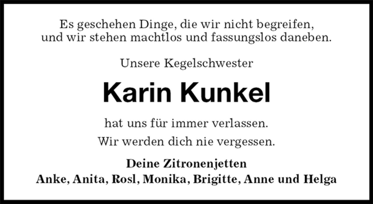 <p>Es geschehen Dinge, die wir nicht begreifen,<br />und wir stehen machtlos und fassungslos daneben.</p>
<p>Unsere Kegelschwester<br />Karin Kunkel<br />hat uns für immer verlassen.<br />Wir werden dich nie vergessen.<br />Deine Zitronenjetten<br />Anke, Anita, Rosl, Monika, Brigitte, Anne und Helga</p>
