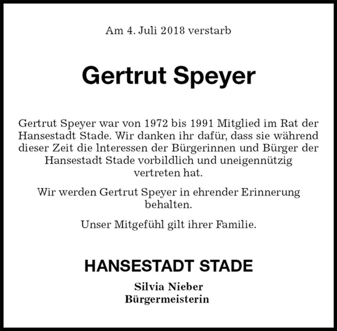 <p>Am 4. Juli 2018 verstarb<br />Gertrut Speyer<br />Gertrut Speyer war von 1972 bis 1991 Mitglied im Rat der Hansestadt Stade. Wir danken ihr dafür, dass sie während dieser Zeit die lnteressen der Bürgerinnen und Bürger der Hansestadt Stade vorbildlich und uneigennützig<br />vertreten hat.<br />Wir werden Gertrut Speyer in ehrender Erinnerung<br />behalten.<br />Unser Mitgefühl gilt ihrer Familie.<br />HANSESTADT STADE<br />Silvia Nieber<br />Bürgermeisterin</p>