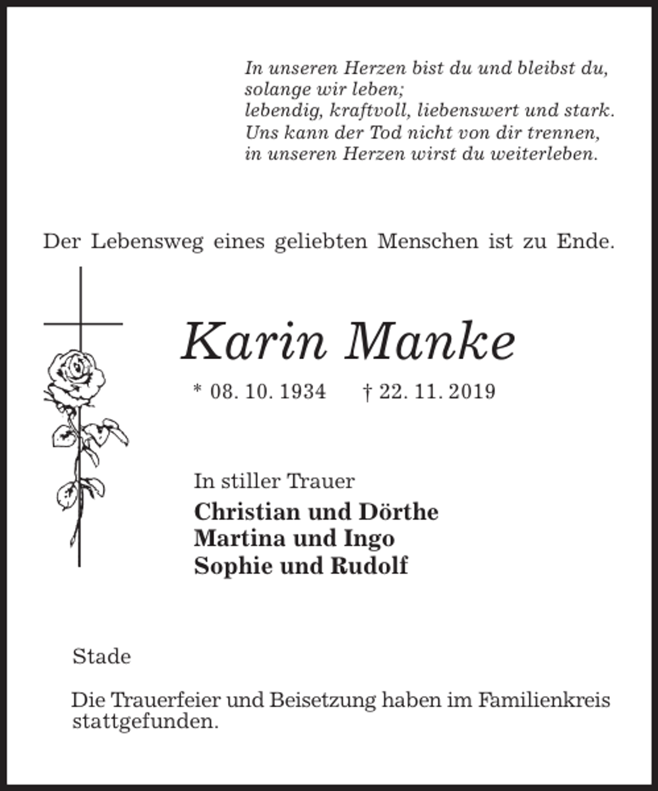 <p>In unseren Herzen bist du und bleibst du,<br />solange wir leben;<br />lebendig, kraftvoll, liebenswert und stark.<br />Uns kann der Tod nicht von dir trennen,<br />in unseren Herzen wirst du weiterleben.<br />Der Lebensweg eines geliebten Menschen ist zu Ende.<br />Karin Manke<br />* 08. 10. 1934 † 22. 11. 2019<br />In stiller Trauer<br />Christian und Dörthe<br />Martina und Ingo<br />Sophie und Rudolf<br />Stade<br />Die Trauerfeier und Beisetzung haben im Familienkreis<br />stattgefunden.</p>