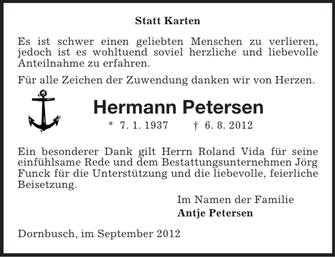 <p>Statt Karten<br />Es ist schwer einen geliebten Menschen zu verlieren,<br />jedoch ist es wohltuend soviel herzliche und liebevolle<br />Anteilnahme zu erfahren.<br />Für alle Zeichen der Zuwendung danken wir von Herzen.</p><p>Hermann Petersen<br />* 7. 1. 1937</p><p>† 6. 8. 2012</p><p>Ein besonderer Dank gilt Herrn Roland Vida für seine<br />einfühlsame Rede und dem Bestattungsunternehmen Jörg<br />Funck für die Unterstützung und die liebevolle, feierliche<br />Beisetzung.<br />Im Namen der Familie<br />Antje Petersen<br />Dornbusch, im September 2012</p>