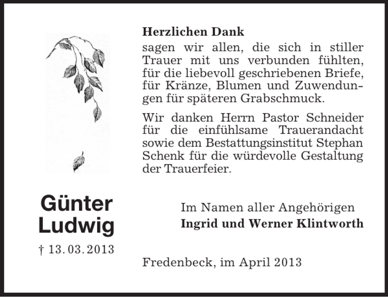 <p>Herzlichen Dank<br />sagen wir allen, die sich in stiller<br />Trauer mit uns verbunden fühlten,<br />für die liebevoll geschriebenen Briefe,<br />für Kränze, Blumen und Zuwendungen für späteren Grabschmuck.<br />Wir danken Herrn Pastor Schneider<br />für die einfühlsame Trauerandacht<br />sowie dem Bestattungsinstitut Stephan<br />Schenk für die würdevolle Gestaltung<br />der Trauerfeier.</p><p>Günter<br />Ludwig</p><p>Im Namen aller Angehörigen<br />Ingrid und Werner Klintworth</p><p>† 13. 03. 2013<br />Fredenbeck, im April 2013</p>