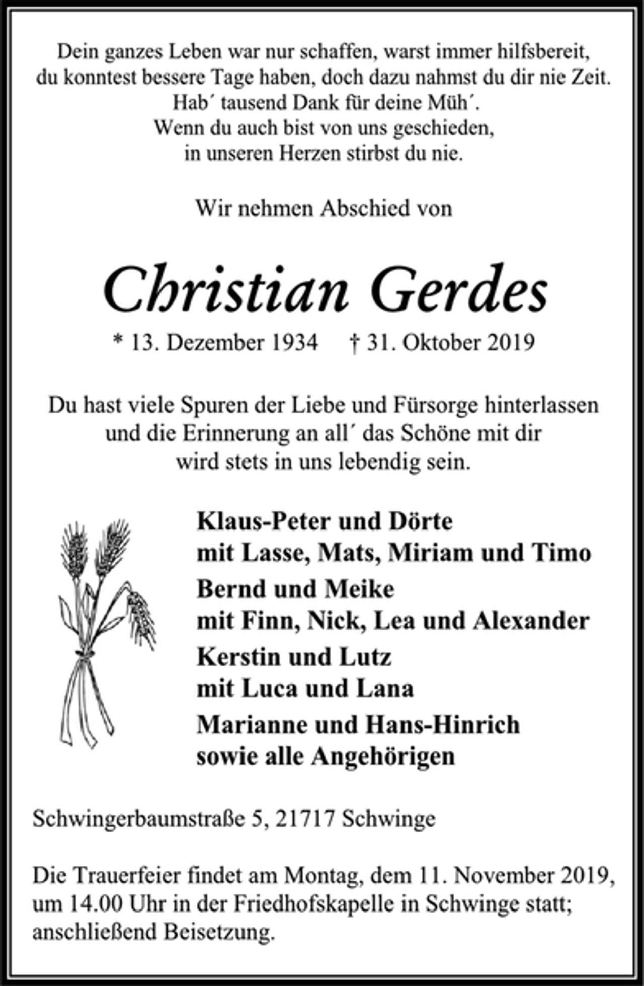 <p>Dein ganzes Leben war nur schaffen, warst immer hilfsbereit,<br />du konntest bessere Tage haben, doch dazu nahmst du dir nie Zeit.<br />Hab´ tausend Dank für deine Müh´.<br />Wenn du auch bist von uns geschieden,<br />in unseren Herzen stirbst du nie.<br />Wir nehmen Abschied von<br />Christian Gerdes<br />* 13. Dezember 1934 +31. Oktober 2019<br />Du hast viele Spuren der Liebe und Fürsorge hinterlassen<br />und die Erinnerung an all´ das Schöne mit dir<br />wird stets in uns lebendig sein.<br />Klaus-Peter und Dörte<br />mit Lasse, Mats, Miriam und Timo<br />Bernd und Meike<br />mit Finn, Nick, Lea und Alexander<br />Kerstin und Lutz<br />mit Luca und Lana<br />Marianne und Hans-Hinrich<br />sowie alle Angehörigen<br />Schwingerbaumstraße 5, 21717 Schwinge<br />Die Trauerfeier findet am Montag, dem 11. November 2019,<br />um 14.00 Uhr in der Friedhofskapelle in Schwinge statt;<br />anschließend Beisetzung.</p>