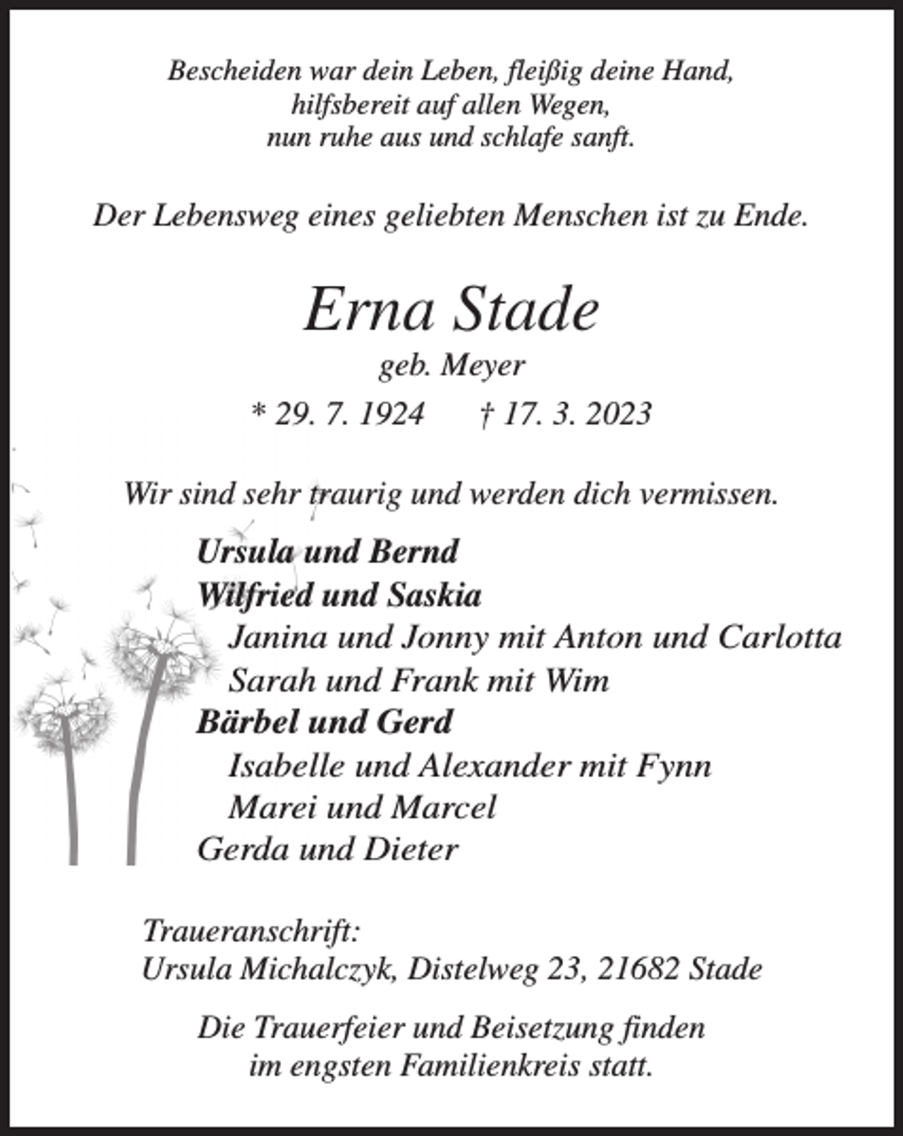 <p>Bescheiden war dein Leben, fleißig deine Hand,<br />hilfsbereit auf allen Wegen,<br />nun ruhe aus und schlafe sanft.<br />Der Lebensweg eines geliebten Menschen ist zu Ende.<br />Erna Stade<br />geb. Meyer<br />* 29. 7. 1924 † 17. 3. 2023<br />Wir sind sehr traurig und werden dich vermissen.<br />Ursula und Bernd<br />Wilfried und Saskia<br />Janina und Jonny mit Anton und Carlotta<br />Sarah und Frank mit Wim<br />Bärbel und Gerd<br />Isabelle und Alexander mit Fynn<br />Marei und Marcel<br />Gerda und Dieter<br />Traueranschrift:<br />Ursula Michalczyk, Distelweg 23, 21682 Stade<br />Die Trauerfeier und Beisetzung finden<br />im engsten Familienkreis statt.</p>