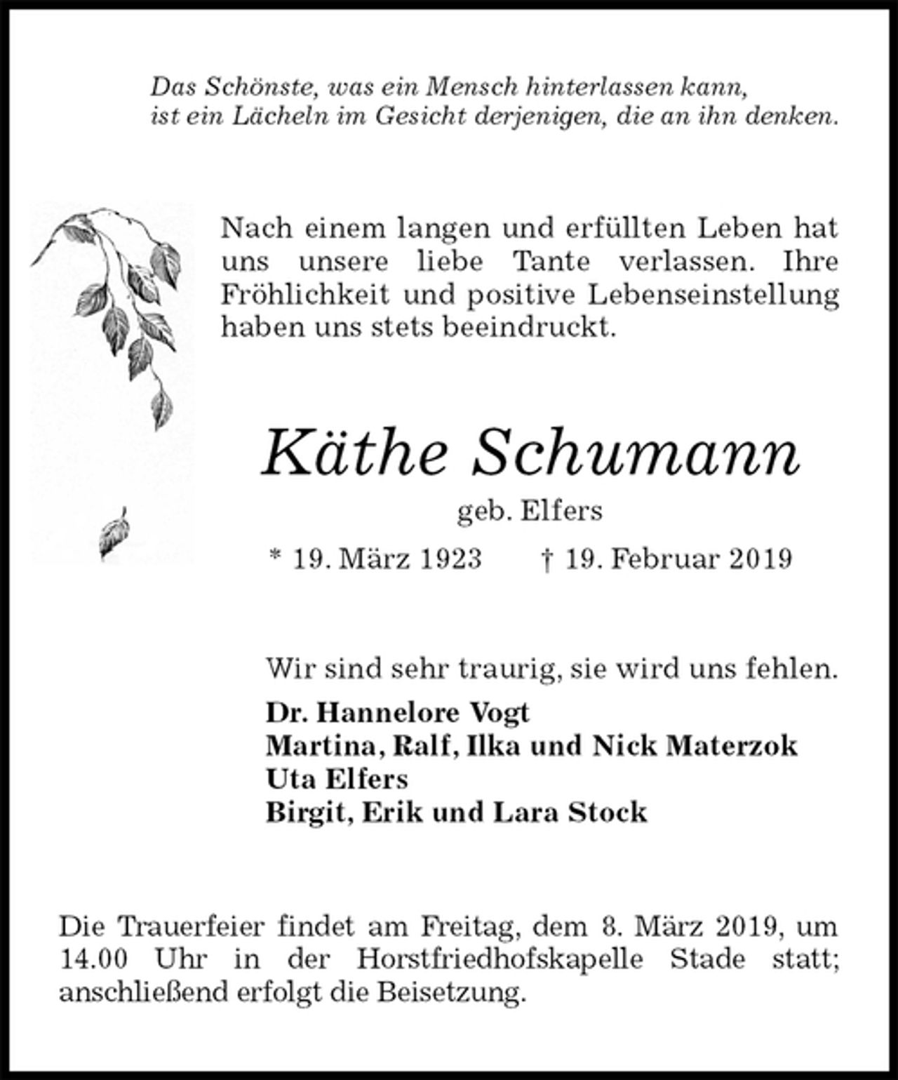 <p>Das Schönste, was ein Mensch hinterlassen kann,<br />ist ein Lächeln im Gesicht derjenigen, die an ihn denken.<br />Nach einem langen und erfüllten Leben hat uns unsere liebe Tante verlassen. Ihre<br />Fröhlichkeit und positive Lebenseinstellung haben uns stets beeindruckt.<br />Käthe Schumann<br />geb. Elfers<br />* 19. März 1923 † 19. Februar 2019<br />Wir sind sehr traurig, sie wird uns fehlen.<br />Dr. Hannelore Vogt<br />Martina, Ralf, Ilka und Nick Materzok<br />Uta Elfers<br />Birgit, Erik und Lara Stock<br />Die Trauerfeier findet am Freitag, dem 8. März 2019, um 14.00 Uhr in der Horstfriedhofskapelle Stade statt;<br />anschließend erfolgt die Beisetzung.</p>