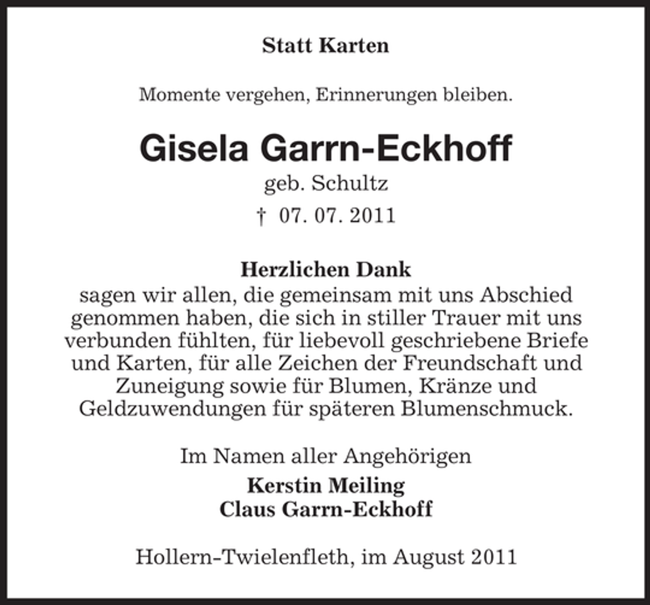 <p>Statt Karten<br />Momente vergehen, Erinnerungen bleiben.</p><p>Gisela Garrn-Eckhoff<br />geb. Schultz<br />† 07. 07. 2011<br />Herzlichen Dank<br />sagen wir allen, die gemeinsam mit uns Abschied<br />genommen haben, die sich in stiller Trauer mit uns<br />verbunden fühlten, für liebevoll geschriebene Briefe<br />und Karten, für alle Zeichen der Freundschaft und<br />Zuneigung sowie für Blumen, Kränze und<br />Geldzuwendungen für späteren Blumenschmuck.<br />Im Namen aller Angehörigen<br />Kerstin Meiling<br />Claus Garrn-Eckhoff<br />Hollern-Twielenfleth, im August 2011</p>
