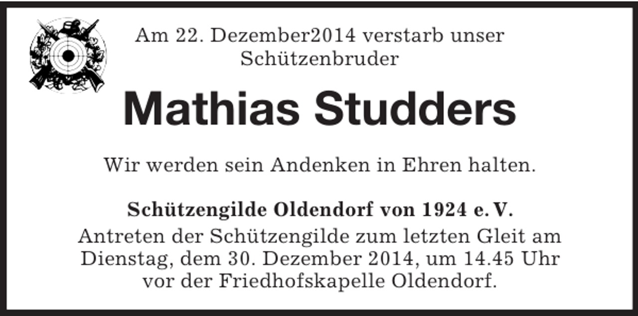 <p>Am 22. Dezember2014 verstarb unser<br />Schützenbruder<br />Mathias Studders<br />Wir werden sein Andenken in Ehren halten.<br />Schützengilde Oldendorf von 1924 e. V.<br />Antreten der Schützengilde zum letzten Gleit am<br />Dienstag, dem 30. Dezember 2014, um 14.45 Uhr<br />vor der Friedhofskapelle Oldendorf.</p>