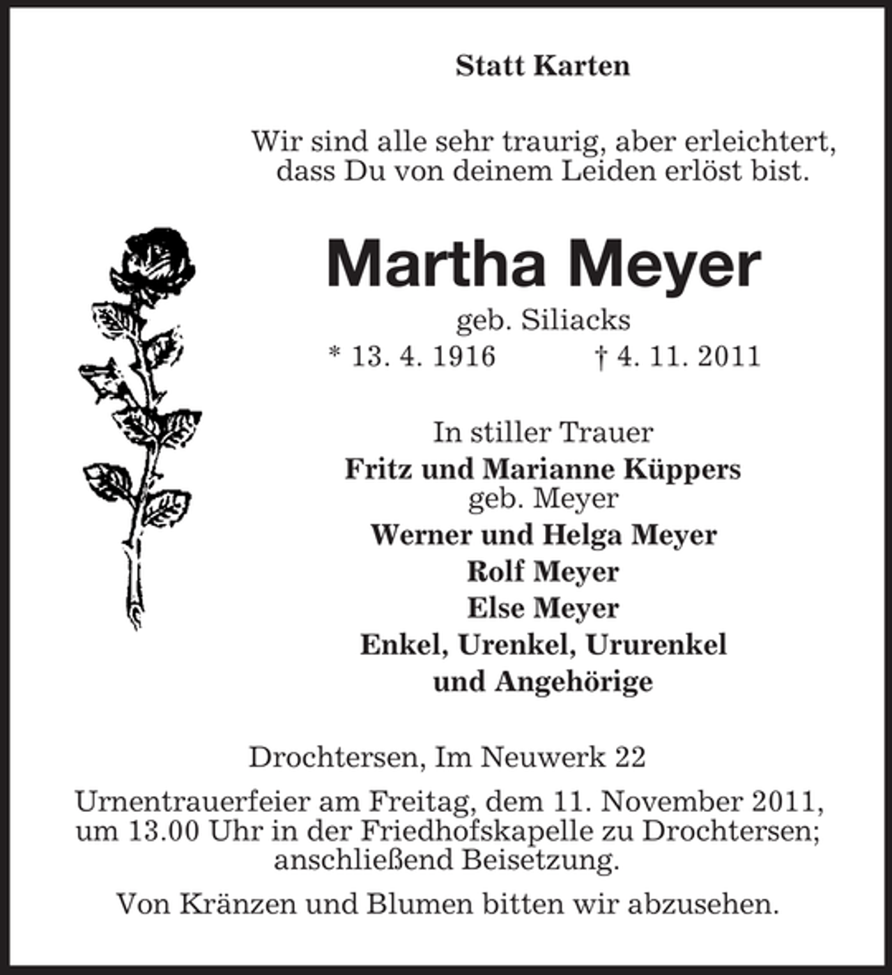 <p>Statt Karten<br />Wir sind alle sehr traurig, aber erleichtert,<br />dass Du von deinem Leiden erlöst bist.</p><p>Martha Meyer<br />geb. Siliacks<br />* 13. 4. 1916<br />† 4. 11. 2011<br />In stiller Trauer<br />Fritz und Marianne Küppers<br />geb. Meyer<br />Werner und Helga Meyer<br />Rolf Meyer<br />Else Meyer<br />Enkel, Urenkel, Ururenkel<br />und Angehörige<br />Drochtersen, Im Neuwerk 22<br />Urnentrauerfeier am Freitag, dem 11. November 2011,<br />um 13.00 Uhr in der Friedhofskapelle zu Drochtersen;<br />anschließend Beisetzung.<br />Von Kränzen und Blumen bitten wir abzusehen.</p>