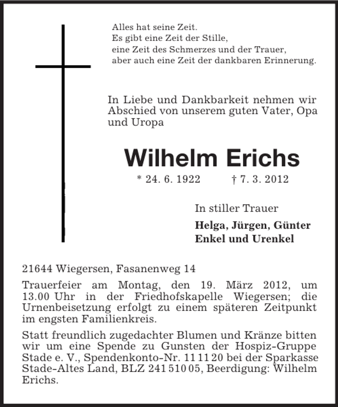<p>Alles hat seine Zeit.<br />Es gibt eine Zeit der Stille,<br />eine Zeit des Schmerzes und der Trauer,<br />aber auch eine Zeit der dankbaren Erinnerung.</p><p>In Liebe und Dankbarkeit nehmen wir Abschied von unserem guten Vater, Opa und Uropa<br />Wilhelm Erichs<br />* 24. 6. 1922 † 7. 3. 2012<br />In stiller Trauer<br />Helga, Jürgen, Günter<br />Enkel und Urenkel<br />21644 Wiegersen, Fasanenweg 14<br />Trauerfeier am Montag, den 19. März 2012, um<br />13.00 Uhr in der Friedhofskapelle Wiegersen; die<br />Urnenbeisetzung erfolgt zu einem späteren Zeitpunkt im engsten Familienkreis.<br />Statt freundlich zugedachter Blumen und Kränze bitten wir um eine Spende zu Gunsten der Hospiz-Gruppe Stade e. V., Spendenkonto-Nr. 11 11 20 bei der Sparkasse Stade-Altes Land, BLZ 241 510 05, Beerdigung: Wilhelm Erichs.</p>